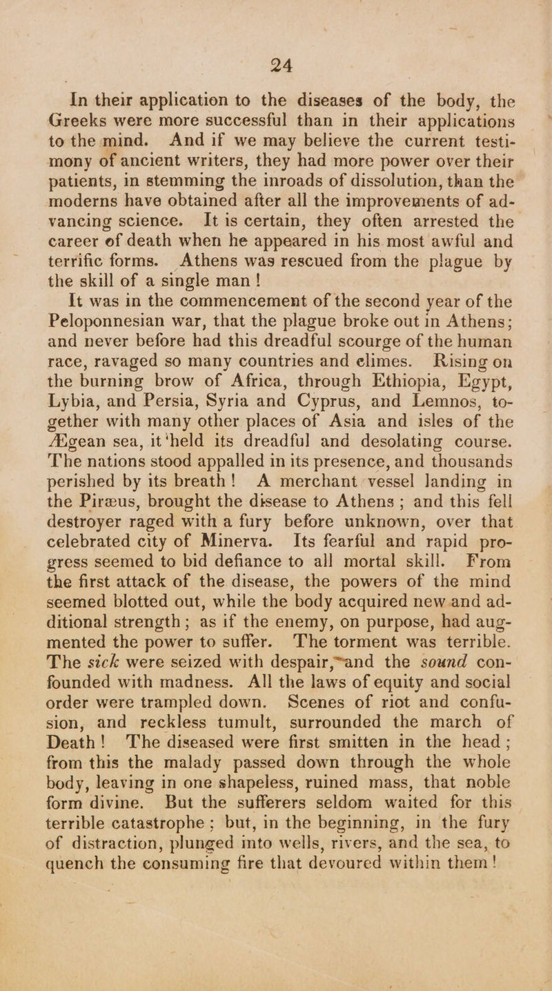 In their application to the diseases of the body, the Greeks were more successful than in their applications to the mind. And if we may believe the current testi- mony of ancient writers, they had more power over their patients, in stemming the inroads of dissolution, than the moderns have obtained after all the improvements of ad- vancing science. It is certain, they often arrested the career of death when he appeared in his most awful and terrific forms. Athens was rescued from the plague by the skill of a single man ! It was in the commencement of the second year of the Peloponnesian war, that the plague broke out in Athens; and never before had this dreadful scourge of the human race, ravaged so many countries and elimes. Rising on the burning brow of Africa, through Ethiopia, Egypt, Lybia, and Persia, Syria and Cyprus, and Lemnos, to- gether with many other places of Asia and isles of the /Egean sea, it ‘held its dreadful and desolating course. The nations stood appalled in its presence, and thousands perished by its breath! A merchant vessel landing in the Pirzeus, brought the disease to Athens ; and this fell destroyer raged with a fury before unknown, over that celebrated city of Minerva. Its fearful and rapid pro- gress seemed to bid defiance to all mortal skill. From the first attack of the disease, the powers of the mind seemed blotted out, while the body acquired new and ad- ditional strength; as if the enemy, on purpose, had aug- mented the power to suffer. The torment was terrible. The sick were seized with despair,~and the sound con- founded with madness. All the laws of equity and social order were trampled down. Scenes of riot and confu- sion, and reckless tumult, surrounded the march of Death! The diseased were first smitten in the head ; from this the malady passed down through the whole body, leaving in one shapeless, ruined mass, that noble form divine. But the sufferers seldom waited for this terrible catastrophe ; but, in the beginning, in the fury of distraction, plunged into wells, rivers, and the sea, to quench the consuming fire that devoured within them!