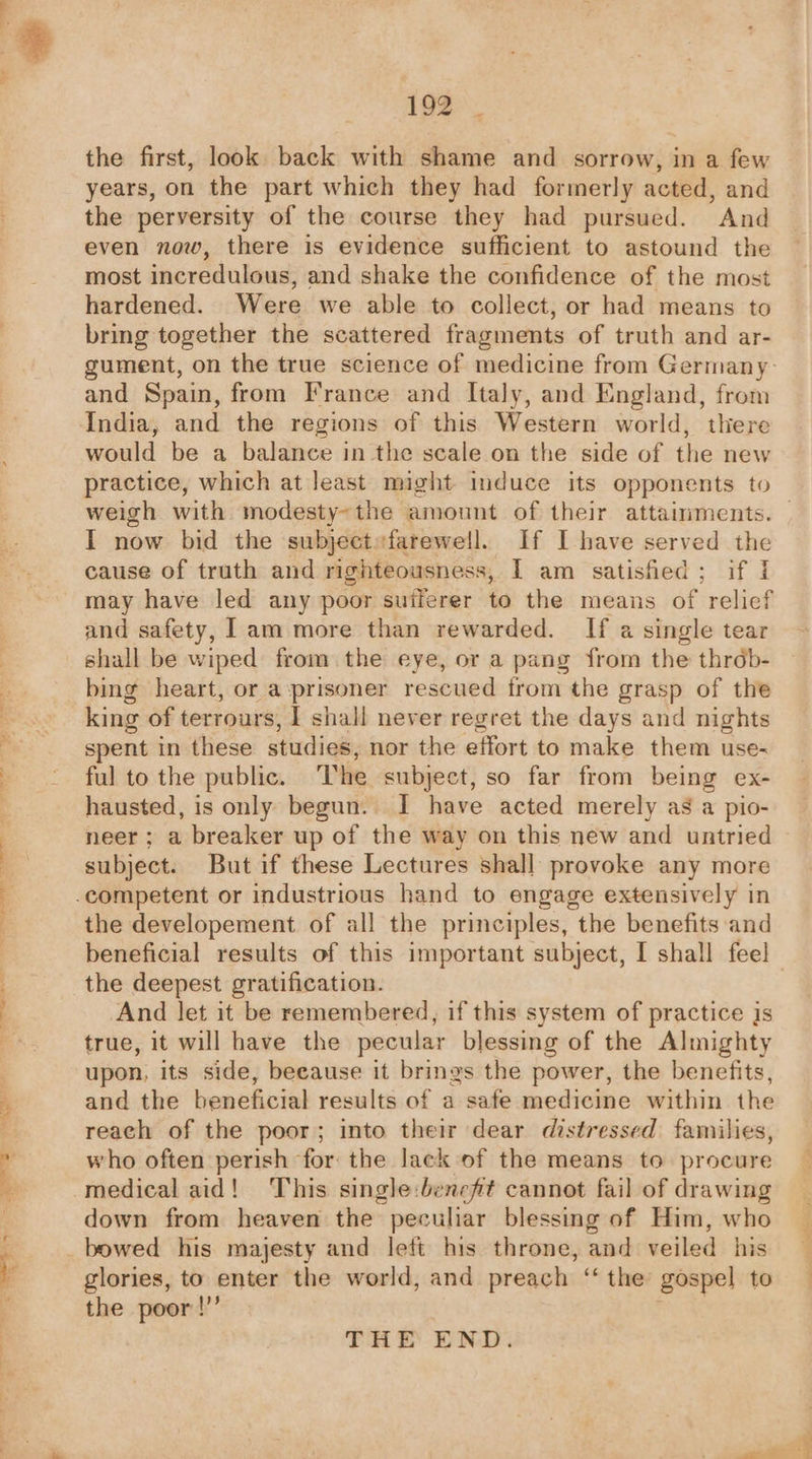 the first, look back with shame and sorrow, in a few years, on the part which they had formerly acted, and the perversity of the course they had pursued. And even now, there is evidence sufficient to astound the most incredulous, and shake the confidence of the most hardened. Were we able to collect, or had means to bring together the scattered fragments of truth and ar- gument, on the true science of medicine from Germany- and Spain, from France and Italy, and England, from India, and the regions of this Western world, there would be a balance in the scale on the side of the new weigh with modesty~the amount of their attainments. I now bid the subjectsfarewell. If I have served the cause of truth and righteousness, I am satisfied; if I may have led any poor sufferer to the means of relief and safety, 1am more than rewarded. If a single tear bing heart, or a prisoner rescued from the grasp of the king of terrours, I shall never regret the days and nights spent in these studies, nor the effort to make them use- ful to the public. T he subject, so far from being ex- hausted, is only begun. I have acted merely as a pio- neer ; a breaker up of the way on this new and untried subject. But if these Lectures shall provoke any more the developement of all the principles, the benefits and the deepest gratification. And let it be remembered, if this system of practice Is true, it will have the pecular blessing of the Almighty upon, its side, because it brings the power, the benefits, and the beneficial results of a safe medicine within the reach of the poor; into their dear distressed families, who often perish ‘for the lack of the means to procure medical aid! This single:beneft cannot fail of drawing down from heaven the peculiar blessing of Him, who bowed his majesty and left his throne, and veiled his glories, to enter the world, and preach ‘ the gospel to the poor!” THE END.
