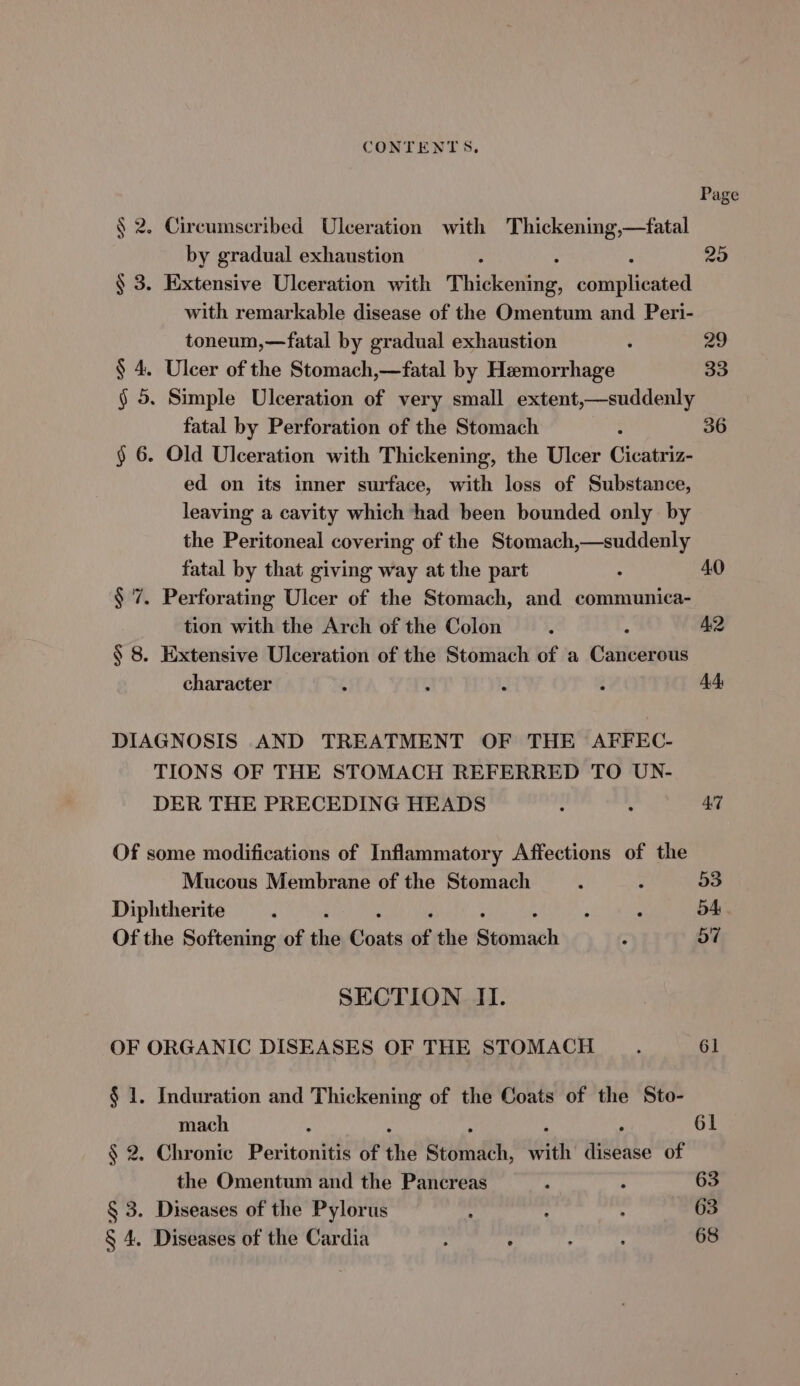 Page § 2. Circumscribed Ulceration with Thickening,—fatal by gradual exhaustion : ‘ 25 § 3. Extensive Ulceration with Thickening, ooipleaa with remarkable disease of the Omentum and Peri- toneum,—fatal by gradual exhaustion ; 29 § 4. Ulcer of the Stomach,—fatal by Hemorrhage 33 § 5. Simple Ulceration of very small extent,—suddenly fatal by Perforation of the Stomach : 36 § 6. Old Ulceration with Thickening, the Ulcer Cicatriz- ed on its inner surface, with loss of Substance, leaving a cavity which had been bounded only by the Peritoneal covering of the Stomach,—suddenly fatal by that giving way at the part : 40 § 7. Perforating Ulcer of the Stomach, and communica- tion with the Arch of the Colon é s A2 § 8. Extensive Ulceration of the Stomach of a Cancerous character ‘ ‘ ; Q A DIAGNOSIS AND TREATMENT OF THE AFFEC- TIONS OF THE STOMACH REFERRED TO UN- DER THE PRECEDING HEADS : ‘ 47 Of some modifications of Inflammatory Affections of the Mucous Membrane of the Stomach : 53 Diphtherite i ; ui 54 Of the Softening of the Punts of the seomach ; 57 SECTION II. OF ORGANIC DISEASES OF THE STOMACH : 61 § 1. Induration and Thickening of the Coats of the Sto- mach : ; 61 . Chronic Peritonitis of the sioindth, with disease of the Omentum and the Pancreas : : 63 § 3. Diseases of the Pylorus : ; ; 63 § 4. Diseases of the Cardia : : : : 68