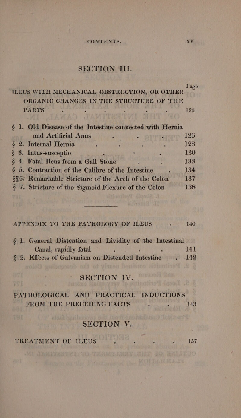 SECTION IIL. ee TLEUS WITH MECHANICAL OBSTRUCTION, OR OTHER hl ORGANIC CHANGES IN THE STRUCTURE OF THE PARTS : . s . . 126 § 1. Old Disease of the Intestine connected with Hernia and Artificial Anus ; A d 126 § 2. Internal Hernia i ; : ; 128 § 3. Intus-susceptio ‘ 130 § 4. Fatal Ileus from a Gall Stone : : 133 § 5. Contraction of the Calibre of the Intestine ; 134 §£6- Remarkable Stricture of the Arch of the Colon 137 § 7. Stricture of the Sigmoid Flexure of the Colon 138 APPENDIX TO THE PATHOLOGY OF ILEUS : 140 § 1. General Distention and Lividity of the Intestinal Canal, rapidly fatal : : 141 § 2. Effects of Galvanism on Distended jotithe . 142 SECTION IV. PATHOLOGICAL AND PRACTICAL INDUCTIONS FROM THE PRECEDING FACTS ° : 143 SECTION V. TREATMENT OF ILEUS : . ; . 157