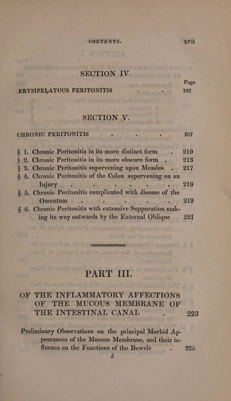 SECTION IV. r Page ERYSIPELATOUS PERITONITIS : ets (NOT SECTION VY. CHRONIC PERITONITIS : ° : 207 § 1. Chronic Peritonitis in its more distinct form . 210 § 2. Chronic Peritonitis in its more obscure form . 213 § 3. Chronic Peritonitis supervening upon Measles . . 217 § 4, Chronic Peritonitis of the Colon supervening on an Injury ‘ 218 § 5. Chronic Peritonitis complicated pith bier of, the Omentum ‘ 219 § 6. Chronic Peritonitis with pose Sarnia ae ing its way outwards by the External Oblique 221 PART III. OF THE INFLAMMATORY AFFECTIONS : OF THE MUCOUS MEMBRANE OF THE INTESTINAL CANAL ‘ 223 Preliminary Observations on the principal Morbid Ap- pearances of the Mucous Membrane, and their in- fluence on the Functions of the Bowels ~ ae