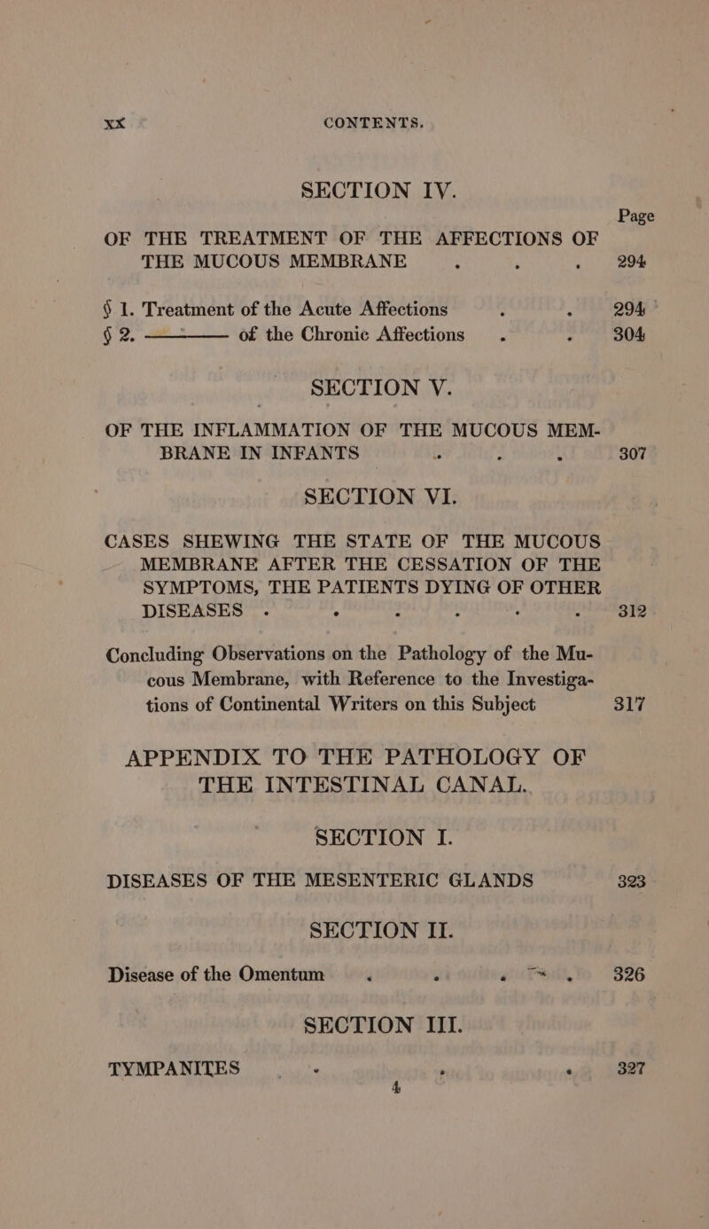 SECTION IY. Page OF THE TREATMENT OF THE AFFECTIONS OF THE MUCOUS MEMBRANE . , ; 294 § 1. Treatment of the Acute Affections : ; 294 § 2. —___—_—— of the Chronic Affections . ; 304 SECTION V. OF THE INFLAMMATION OF THE MUCOUS MEM- BRANE IN INFANTS ~ “ P \ 307 SECTION VI. CASES SHEWING THE STATE OF THE MUCOUS MEMBRANE AFTER THE CESSATION OF THE SYMPTOMS, THE PATIENTS DYING OF OTHER DISEASES . ° . ; 312 Concluding Observations on the Butholéey. of the Mu- cous Membrane, with Reference to the Investiga- tions of Continental Writers on this Subject 317 APPENDIX TO THE PATHOLOGY OF THE INTESTINAL CANAL. SECTION I. DISEASES OF THE MESENTERIC GLANDS 323 SECTION II. Disease of the Omentum , gu Pow, 326 SECTION III. TYMPANITES . 327