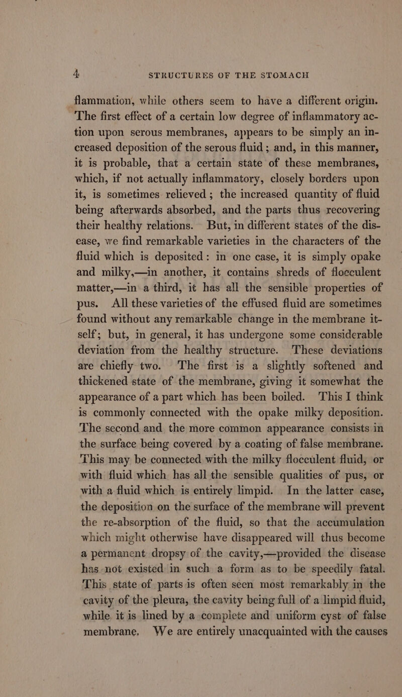 flammation, while others seem to have a different origin. The first effect of a certain low degree of inflammatory ac- tion upon serous membranes, appears to be simply an in- creased deposition of the serous fluid ; and, in this manner, it is probable, that a certain state of these membranes, which, if not actually inflammatory, closely borders upon it, is sometimes relieved ; the increased quantity of fluid being afterwards absorbed, and the parts thus recovering their healthy relations. But, in different states of the dis- ease, we find remarkable varieties in the characters of the fluid which is deposited: in one case, it is simply opake and milky,—in another, it contains shreds of floeculent matter,—in a third, it has all the sensible properties of pus. All these varieties of the effused fluid are sometimes found without any remarkable change in the membrane it- self; but, in general, it has undergone some considerable deviation from the healthy structure. These deviations are chiefly two. The first is a slightly softened and thickened state of the membrane, giving it somewhat the appearance of a part which has been boiled. This I think is commonly connected with the opake milky deposition. The second and the more common appearance consists in the surface being covered by a coating of false membrane. This may be connected with the milky flocculent fluid, or with fluid which has all the sensible qualities of pus, or with a fluid which is entirely limpid. In the latter case, the deposition on the surface of the membrane will prevent the re-absorption of the fluid, so that the accumulation which might otherwise have disappeared will thus become a permanent dropsy of the cavity,—provided the disease has not existed in such a form as to be speedily fatal. This state of partsis often seen most remarkably in the cavity of the pleura, the cavity being full of a limpid fluid, while. it is lined by a compiete and uniform cyst of false membrane. We are entirely unacquainted with the causes