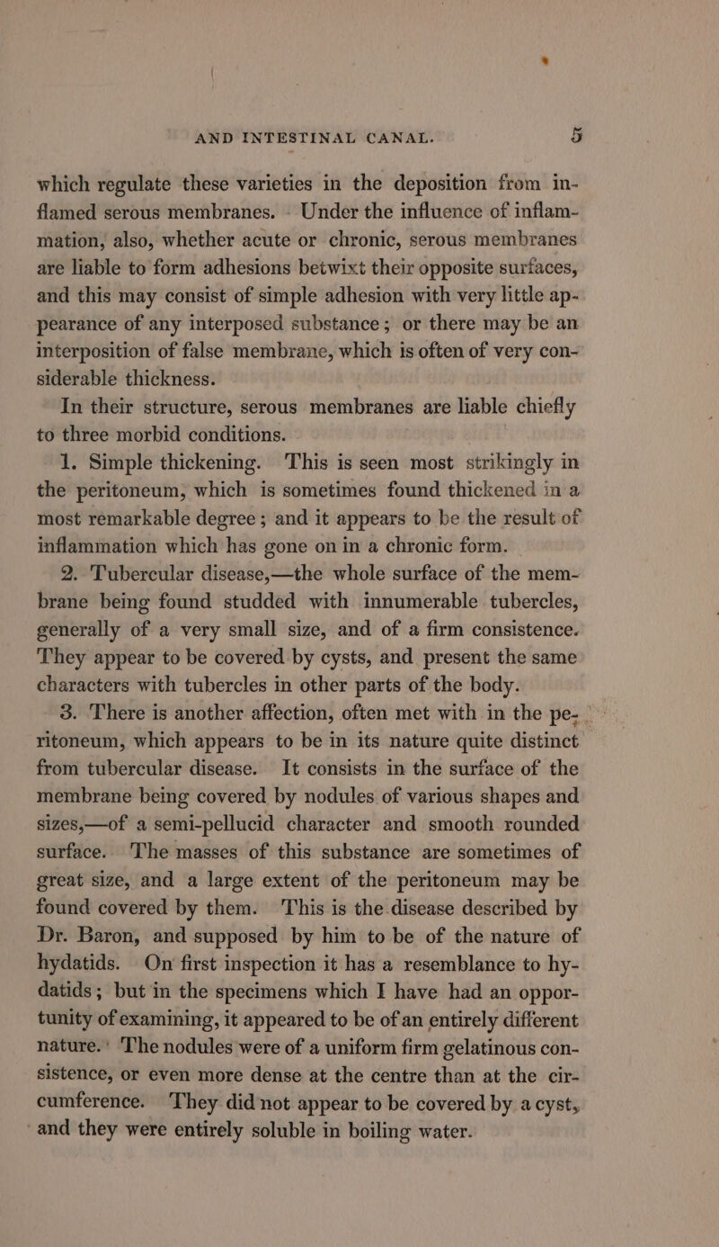 which regulate these varieties in the deposition from in- flamed serous membranes. - Under the influence of inflam- mation, also, whether acute or chronic, serous membranes are liable to form adhesions betwixt their opposite surfaces, and this may consist of simple adhesion with very little ap- pearance of any interposed substance; or there may be an interposition of false membrane, which is often of very con- siderable thickness. In their structure, serous membranes are liable chiefly to three morbid conditions. 1. Simple thickening. This is seen most strikingly in the peritoneum, which is sometimes found thickened in a most remarkable degree ; and it appears to be the result of inflammation which has gone on in a chronic form. 2. Tubercular disease,—the whole surface of the mem- brane being found studded with innumerable tubercles, generally of a very small size, and of a firm consistence. They appear to be covered by cysts, and present the same characters with tubercles in other parts of the body. 3. There is another affection, often met with in the pe- ritoneum, which appears to be in its nature quite distinct from tubercular disease. It consists in the surface of the membrane being covered by nodules of various shapes and sizes,—of a semi-pellucid character and smooth rounded surface. The masses of this substance are sometimes of great size, and a large extent of the peritoneum may be found covered by them. This is the disease described by Dr. Baron, and supposed by him to be of the nature of hydatids. On first inspection it has a resemblance to hy- datids ; but in the specimens which I have had an oppor- tunity of examining, it appeared to be of an entirely different nature.’ The nodules were of a uniform firm gelatinous con- sistence, or even more dense at the centre than at the cir- cumference. They did not appear to be covered by acyst, and they were entirely soluble in boiling water.