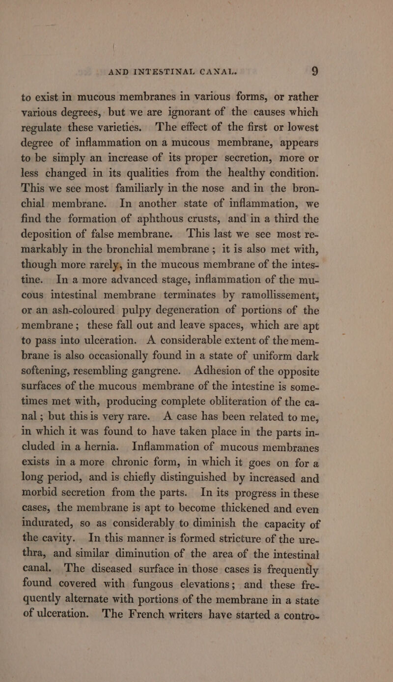 to exist in mucous membranes in various forms, or rather various degrees, but we are ignorant of the causes which regulate these varieties. The effect of the first or lowest degree of inflammation on a mucous membrane, appears to be simply an increase of its proper secretion, more or less changed in its qualities from the healthy condition. This we see most familiarly in the nose and in the bron- chial membrane. In another state of inflammation, we find the formation of aphthous crusts, and in a third the deposition of false membrane. ‘This last we see most re- markably in the bronchial membrane ; it is also met with, though more rarely, in the mucous membrane of the intes- tine. In a more advanced stage, inflammation of the mu- cous intestinal membrane terminates by ramollissement, or an ash-coloured pulpy degeneration of portions of the ‘membrane; these fall out and leave spaces, which are apt to pass into ulceration. A considerable extent of the mem- brane is also occasionally found in a state of uniform dark softening, resembling gangrene. Adhesion of the opposite surfaces of the mucous membrane of the intestine is some- times met with, producing complete obliteration of the ca- nal; but thisis very rare. A case has been related to me, in which it was found to have taken place in the parts in- cluded in a hernia. Inflammation of mucous membranes exists in a more chronic form, in which it goes on for a long period, and is chiefly distinguished by increased and morbid secretion from the parts. In its progress in these cases, the membrane is apt to become thickened and even indurated, so as considerably to diminish the capacity of the cavity. In this manner is formed stricture of the ure- thra, and similar diminution of the area of the intestinal canal, The diseased surface in those cases is frequently found covered with fungous elevations; and these fre- quently alternate with portions of the membrane in a state of ulceration. The French writers have started a contro-