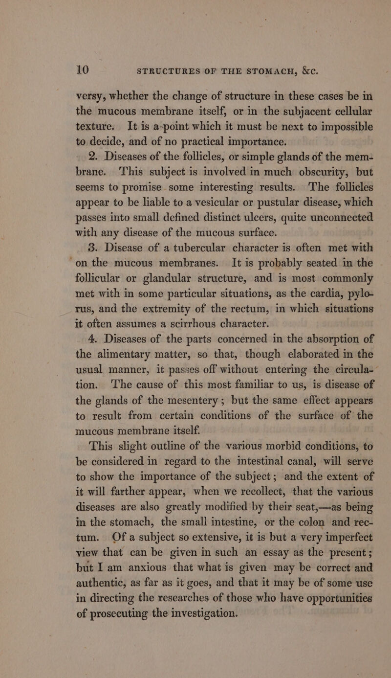 versy, whether the change of structure in these cases be in the mucous membrane itself, or in the subjacent cellular texture. It is a-point which it must be next to impossible to decide, and of no practical importance. 2. Diseases of the follicles, or simple glands of the mem- brane. This subject is involved in much obscurity, but seems to promise-some interesting results. The follicles appear to be liable to a vesicular or pustular disease, which passes into small defined distinct ulcers, quite unconnected with any disease of the mucous surface. 3. Disease of a tubercular character is often met with “on the mucous membranes. It is probably seated in the follicular or glandular structure, and is most commonly met with in some particular situations, as the cardia, pylo- rus, and the extremity of the rectum, in which situations it often assumes a scirrhous character. 4. Diseases of the parts concerned in the absorption of the alimentary matter, so that, though elaborated in the usual manner, it passes off without entering the circula-~ tion. The cause of this most familiar to us, is disease of the glands of the mesentery ; but the same effect appears to result from certain conditions of the surface of the mucous membrane itself. This slight outline of the various morbid conditions, to be considered in regard to the intestinal canal, will serve to show the importance of the subject; and the extent of it will farther appear, when we recollect, that the various diseases are also greatly modified by their seat,—as being in the stomach, the small intestine, or the colon and rec- tum. Of a subject so extensive, it is but a very imperfect view that can be given in such an essay as the present; but I am anxious that what is given may be correct and authentic, as far as it goes, and that it may be of some use in directing the researches of those who have opportunities of prosecuting the investigation.