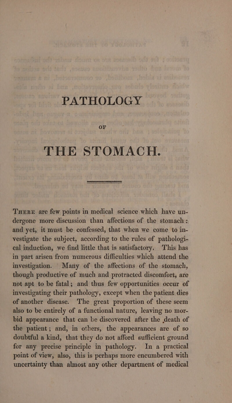 PATHOLOGY OF THE STOMACH. THERE are few points in medical science which have un- dergone more discussion than affections of the stomach : and yet, it must be confessed, that when we come to in- vestigate the subject, according to the rules of pathologi- cal induction, we find little that is satisfactory. This has in part arisen from numerous difficulties which attend the investigation. Many of the affections of the stomach, though productive of much and protracted discomfort, are not apt to be fatal; and thus few opportunities occur of investigating their pathology, except when the patient dies of another disease. The great proportion of these seem also to be entirely of a functional nature, leaving no mor- bid appearance that can be discovered after the death of the patient; and, in others, the appearances are of so doubtful a kind, that they do not afford sufficient ground for any precise principle in pathology. In a practical point of view, also, this is perhaps more encumbered with uncertainty than almost any other department of medical