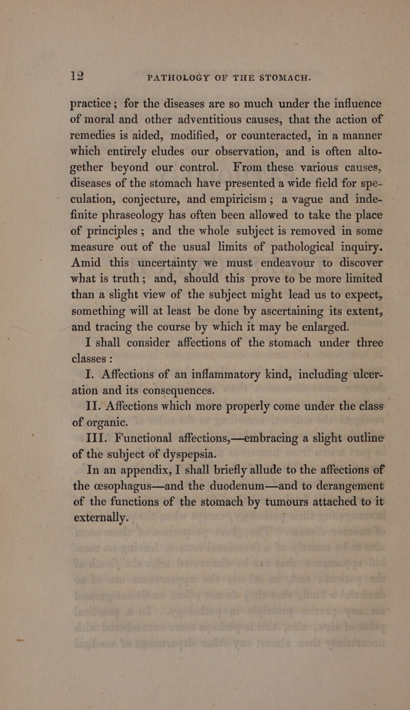 practice; for the diseases are so much under the influence of moral and other adventitious causes, that the action of remedies is aided, modified, or counteracted, in a manner which entirely eludes our observation, and is often alto- gether beyond our control. From these various causes, diseases of the stomach have presented a wide field for spe- culation, conjecture, and empiricism; a vague and inde- finite phraseology has often been allowed to take the place of principles ; and the whole subject is removed in some measure out of the usual limits of pathological inquiry. Amid this uncertainty we must endeavour to discover what is truth; and, should this prove to be more limited than a slight view of the subject might lead us to expect, something will at least be done by ascertaining its extent, and tracing the course by which it may be enlarged. I shall consider affections of the stomach under three classes : , I. Affections of an inflammatory kind, including ulcer- ation and its consequences. II. Affections which more properly come under the class of organic. III. Functional affections,—embracing a slight outlme of the subject of dyspepsia. In an appendix, I shall briefly allude to the affections of the cesophagus—and the duodenum—and to derangement of the functions of the stomach by tumours attached to it: externally. |