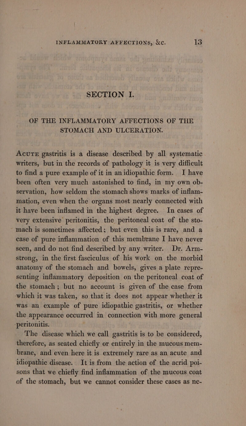 SECTION I. OF THE INFLAMMATORY AFFECTIONS OF THE STOMACH AND ULCERATION. AcuUTE gastritis is a disease described by all systematic writers, but in the records of pathology it is very difficult to find a pure example of it in an idiopathic form. I have been often very much astonished to find, in my own ob- servation, how seldom the stomach shows marks of inflam- mation, even when the organs most nearly connected with it have been inflamed in the highest degree. In cases of very extensive peritonitis, the peritoneal coat of the sto- ~ mach is sometimes affected; but even this is rare, and a case of pure inflammation of this membrane I have never seen, and do not find described by any writer. Dr. Arm- strong, in the first fasciculus of his work on the morbid anatomy of the stomach and bowels, gives a plate repre- senting inflammatory deposition on the peritoneal coat of the stomach; but no account is given of the case from which it was taken, so that it does not appear whether it was an example of pure idiopathic gastritis, or whether the appearance occurred in connection with more general peritonitis. | The disease which we call gastritis is to be considered, therefore, as seated chiefly or entirely in the mucous mem- brane, and even here it is extremely rare as an acute and idiopathic disease. It is from the action of the acrid poi- sons that we chiefly find inflammation of the mucous coat of the stomach, but we cannot consider these cases as ne-