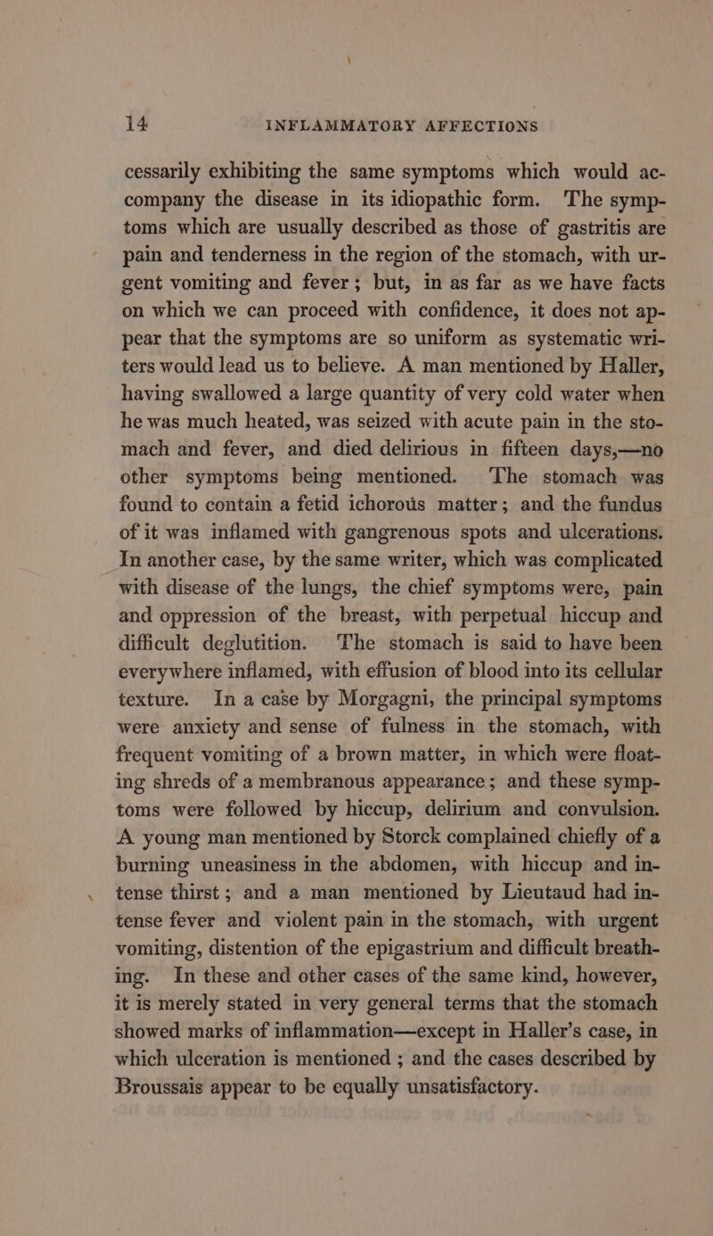 cessarily exhibiting the same symptoms which would ac- company the disease in its idiopathic form. The symp- toms which are usually described as those of gastritis are pain and tenderness in the region of the stomach, with ur- gent vomiting and fever; but, in as far as we have facts on which we can proceed with confidence, it does not ap- pear that the symptoms are so uniform as systematic wri- ters would lead us to believe. A man mentioned by Haller, having swallowed a large quantity of very cold water when he was much heated, was seized with acute pain in the sto- mach and fever, and died delirious in fifteen days,—no other symptoms being mentioned. ‘he stomach was found to contain a fetid ichorous matter; and the fundus of it was inflamed with gangrenous spots and ulcerations. In another case, by the same writer, which was complicated with disease of the lungs, the chief symptoms were, pain and oppression of the breast, with perpetual hiccup and difficult deglutition. The stomach is said to have been everywhere inflamed, with effusion of blood into its cellular texture. In a case by Morgagni, the principal symptoms were anxiety and sense of fulness in the stomach, with frequent vomiting of a brown matter, in which were float- ing shreds of a membranous appearance; and these symp- toms were followed by hiccup, delirium and convulsion. A young man mentioned by Storck complained chiefly of a burning uneasiness in the abdomen, with hiccup and in- tense thirst; and a man mentioned by Lieutaud had in- tense fever and violent pain in the stomach, with urgent vomiting, distention of the epigastrium and difficult breath- ing. In these and other cases of the same kind, however, it is merely stated in very general terms that the stomach showed marks of inflammation—except in Haller’s case, in which ulceration is mentioned ; and the cases described by Broussais appear to be equally unsatisfactory.