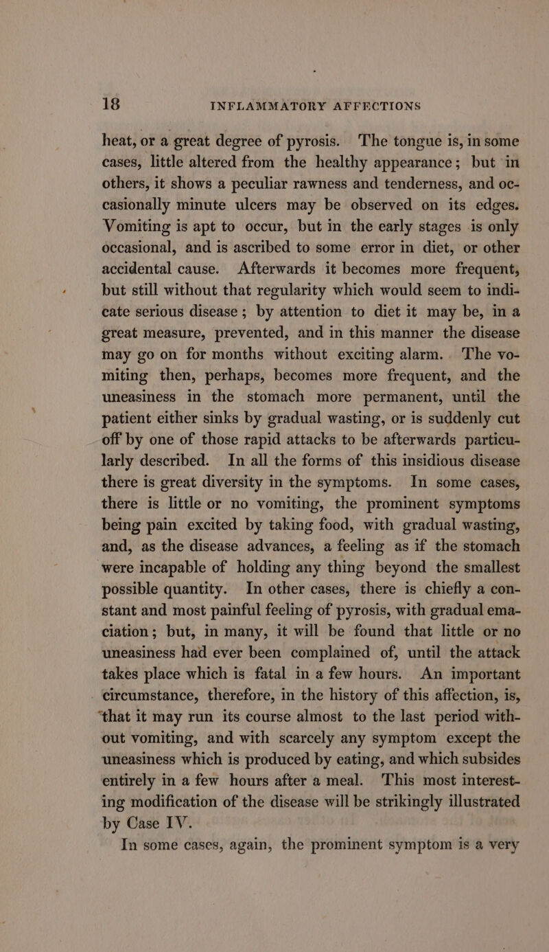 heat, or a great degree of pyrosis. The tongue is, in some cases, little altered from the healthy appearance; but in others, it shows a peculiar rawness and tenderness, and oc- casionally minute ulcers may be observed on its edges. Vomiting is apt to occur, but in the early stages is only occasional, and is ascribed to some error in diet, or other accidental cause. Afterwards it becomes more frequent, but still without that regularity which would seem to indi- cate serious disease ; by attention to diet it may be, in a great measure, prevented, and in this manner the disease may go on for months without exciting alarm. The vo- miting then, perhaps, becomes more frequent, and the uneasiness in the stomach more permanent, until the patient either sinks by gradual wasting, or is suddenly cut off by one of those rapid attacks to be afterwards particu- larly described. In all the forms of this insidious disease there is great diversity in the symptoms. In some cases, there is little or no vomiting, the prominent symptoms being pain excited by taking food, with gradual wasting, and, as the disease advances, a feeling as if the stomach ‘were incapable of holding any thing beyond the smallest possible quantity. In other cases, there is chiefly a con- stant and most painful feeling of pyrosis, with gradual ema- ciation; but, in many, it will be found that little or no uneasiness had ever been complained of, until the attack takes place which is fatal in a few hours. An important circumstance, therefore, in the history of this affection, is, ‘that it may run its course almost to the last period with- out vomiting, and with scarcely any symptom except the uneasiness which is produced by eating, and which subsides entirely in a few hours after a meal. This most interest- ing modification of the disease will be strikingly illustrated by Case IV. In some cases, again, the prominent symptom is a very