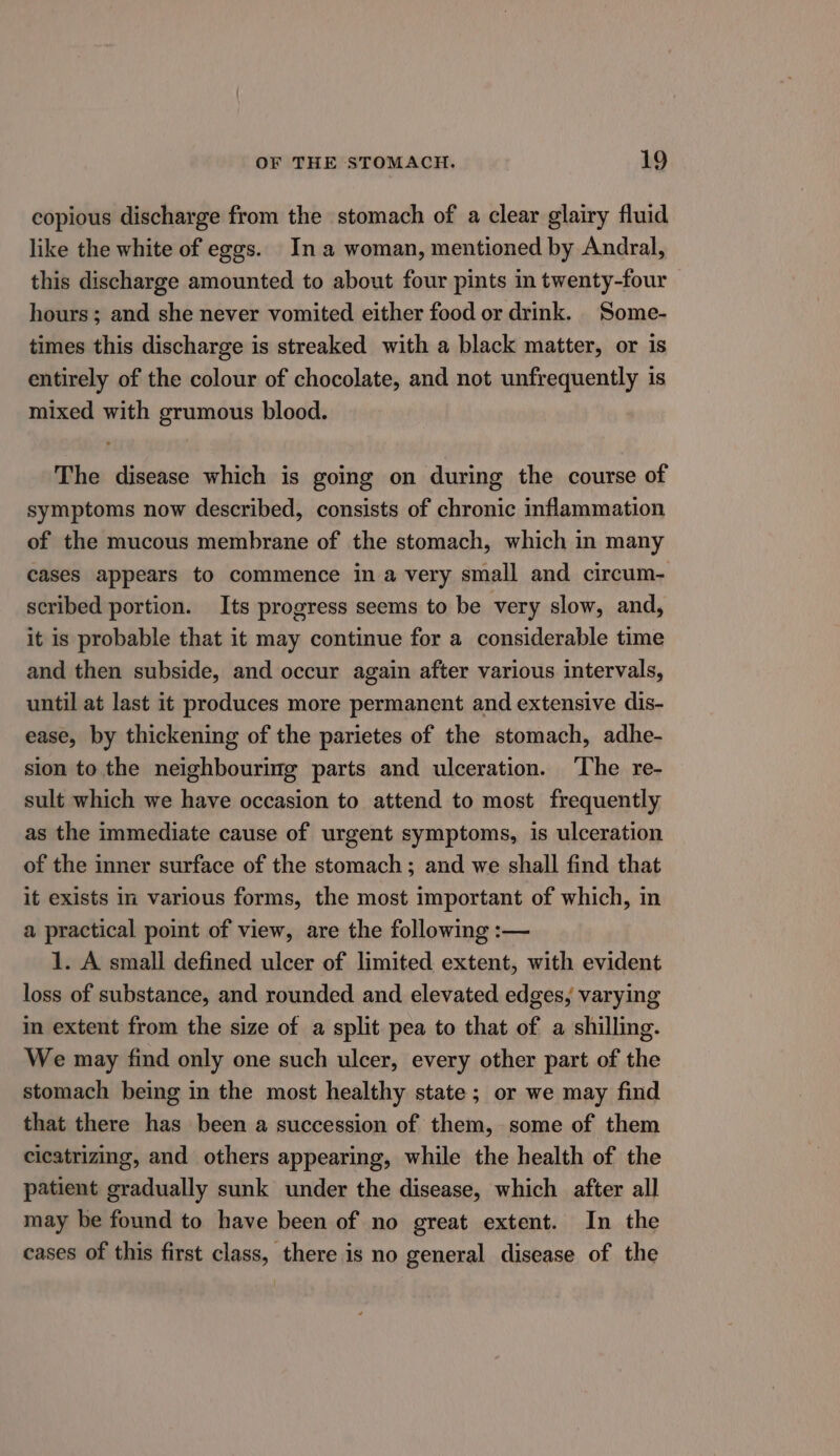 copious discharge from the stomach of a clear glairy fluid like the white of eggs. Ina woman, mentioned by Andral, this discharge amounted to about four pints in twenty-four hours; and she never vomited either food or drink. Some- times this discharge is streaked with a black matter, or is entirely of the colour of chocolate, and not unfrequently is mixed with grumous blood. The disease which is going on during the course of symptoms now described, consists of chronic inflammation of the mucous membrane of the stomach, which in many cases appears to commence in a very small and circum- scribed portion. Its progress seems to be very slow, and, it is probable that it may continue for a considerable time and then subside, and occur again after various intervals, until at last it produces more permanent and extensive dis- ease, by thickening of the parietes of the stomach, adhe- sion to the neighbouring parts and ulceration. ‘The re- sult which we have occasion to attend to most frequently as the immediate cause of urgent symptoms, is ulceration of the inner surface of the stomach; and we shall find that it exists in various forms, the most important of which, in a practical point of view, are the following :— 1. A small defined ulcer of limited extent, with evident loss of substance, and rounded and elevated edges, varying m extent from the size of a split pea to that of a shilling. We may find only one such ulcer, every other part of the stomach being in the most healthy state; or we may find that there has been a succession of them, some of them cicatrizing, and others appearing, while the health of the patient gradually sunk under the disease, which after all may be found to have been of no great extent. In the cases of this first class, there is no general disease of the