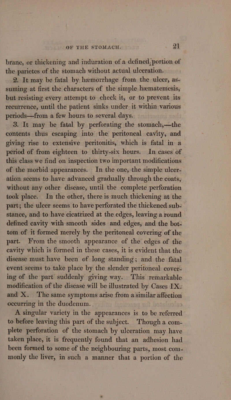 brane, or thickening and induration of a defined, portion of the parietes of the stomach without actual ulceration. 2. It may be fatal by haemorrhage from the ulcer, as- suming at first the characters of the simple hematemesis, but resisting every attempt to check it, or to prevent its recurrence, until the patient sinks under it within various periods—from a few hours to several days. 3. It may be fatal by perforating the stomach,—the contents thus escaping into the peritoneal cavity, and giving rise to extensive peritonitis, which is fatal in a period of from eighteen to thirty-six hours. In cases of this class we find on inspection two important modifications of the morbid appearances. In the one, the simple ulcer- ation seems to have advanced gradually through the coats, without any other disease, until the complete perforation took place. In the other, there is much thickening at the part; the ulcer seems to have perforated the thickened sub- stance, and to have cicatrized at the edges, leaving a round defined cavity with smooth sides and edges, and the bot- tom of it formed merely by the peritoneal covering of the part. From the smooth appearance of the edges of the cavity which is formed in these cases, it is evident that the disease must have been of long standing; and the fatal event seems to take place by the slender peritoneal cover- ing of the part suddenly giving way. This remarkable modification of the disease will be illustrated by Cases IX. and X. The same symptoms arise from a similar affection occurring in the duodenum. . A singular variety in the appearances is to be referred to before leaving this part of the subject. Though a com- plete perforation of the stomach by ulceration may have taken place, it is frequently found that an adhesion had been formed to some of the neighbouring parts, most com- monly the liver, in such a manner that a portion of the