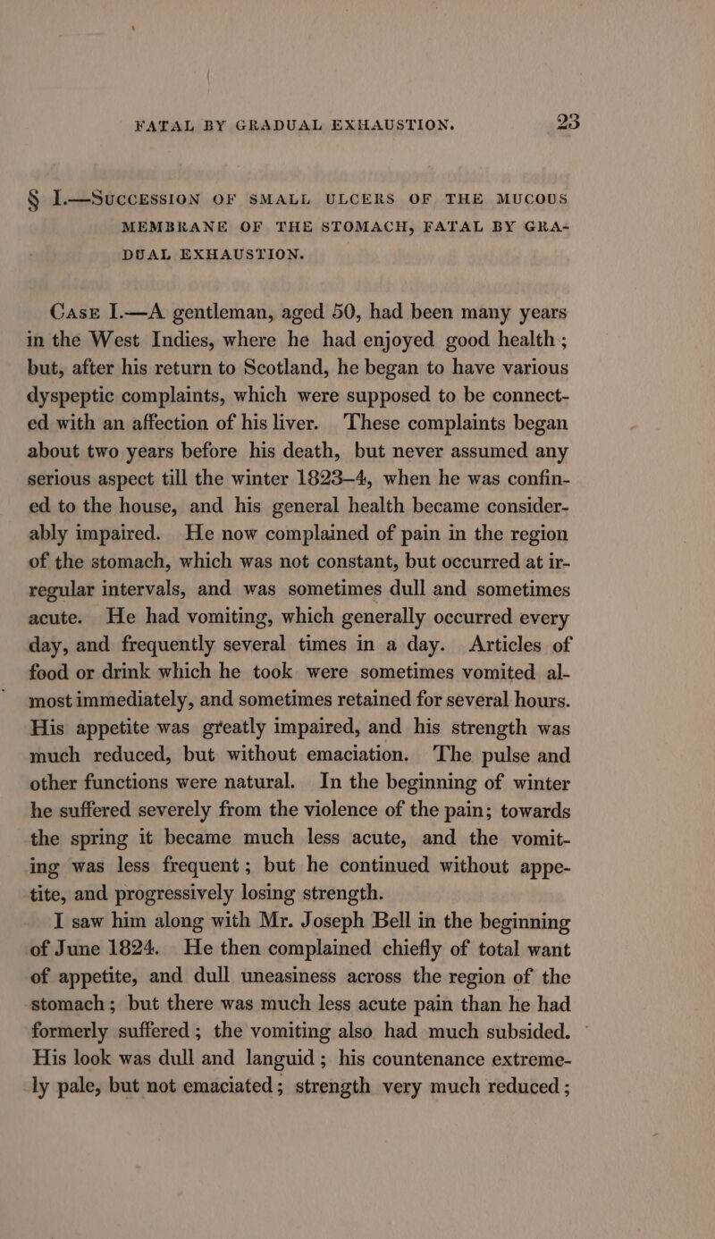 § I.—SUCCESSION OF SMALL ULCERS OF THE MUCOUS MEMBRANE OF THE STOMACH, FATAL BY GRA- DUAL EXHAUSTION. CasE I.—A gentleman, aged 50, had been many years in the West Indies, where he had enjoyed good health; but, after his return to Scotland, he began to have various dyspeptic complaints, which were supposed to be connect- ed with an affection of his liver. ‘These complaints began about two years before his death, but never assumed any serious aspect till the winter 1823-4, when he was confin- ed to the house, and his general health became consider- ably impaired. He now complained of pain in the region of the stomach, which was not constant, but occurred at ir- regular intervals, and was sometimes dull and sometimes acute. He had vomiting, which generally occurred every day, and frequently several times in a day. Articles of food or drink which he took were sometimes vomited al- most immediately, and sometimes retained for several hours. His appetite was greatly impaired, and his strength was much reduced, but without emaciation. ‘The pulse and other functions were natural. In the beginning of winter he suffered severely from the violence of the pain; towards the spring it became much less acute, and the vomit- ing was less frequent; but he continued without appe- tite, and progressively losing strength. I saw him along with Mr. Joseph Bell in the beginning of June 1824. He then complained chiefly of total want of appetite, and dull uneasiness across the region of the ‘stomach; but there was much less acute pain than he had formerly suffered ; the vomiting also had much subsided. ~ His look was dull and languid ; his countenance extreme- ly pale, but not emaciated; strength very much reduced ;