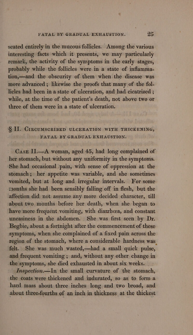 seated entirely in the mucous follicles. Among the various interesting facts which it presents, we may particularly remark, the activity of the symptoms in the early stages, probably while the follicles were.in a state of inflamma- tion,—and the obscurity of them when the disease was more advanced ; likewise the proofs that many of the fol- licles had been in a state of ulceration, and had cicatrized ; while, at the time of the patient’s death, not above two or three of them were in a state of ulceration. § I. CircumscrisED ULCERATION WITH THICKENING, FATAL BY GRADUAL EXHAUSTION. CasE II.—A woman, aged 45, had long complained of her stomach, but without any uniformity in the symptoms. She had occasional pain, with sense of oppression at the stomach; her appetite was variable, and she sometimes vomited, but at long and irregular intervals. For some months she had been sensibly falling off in flesh, but the affeetion did not assume any more decided character, till about two months before her death, when she began to have more frequent vomiting, with diarrhoea, and constant uneasiness in the abdomen. She was first seen by Dr. Begbie, about a fortnight after the commencement of these symptoms, when she complained ofa fixed pain across the region of the stomach, where a considerable hardness was. felt. She was much wasted,—had a small quick pulse, and frequent vomiting ; and, without any other change in the symptoms, she died exhausted in about six weeks. Inspection.—In the small curvature of the stomach, the coats were thickened and indurated, so as to form a hard mass about three inches long and two broad, and about three-fourths of an inch in thickness at the thickest