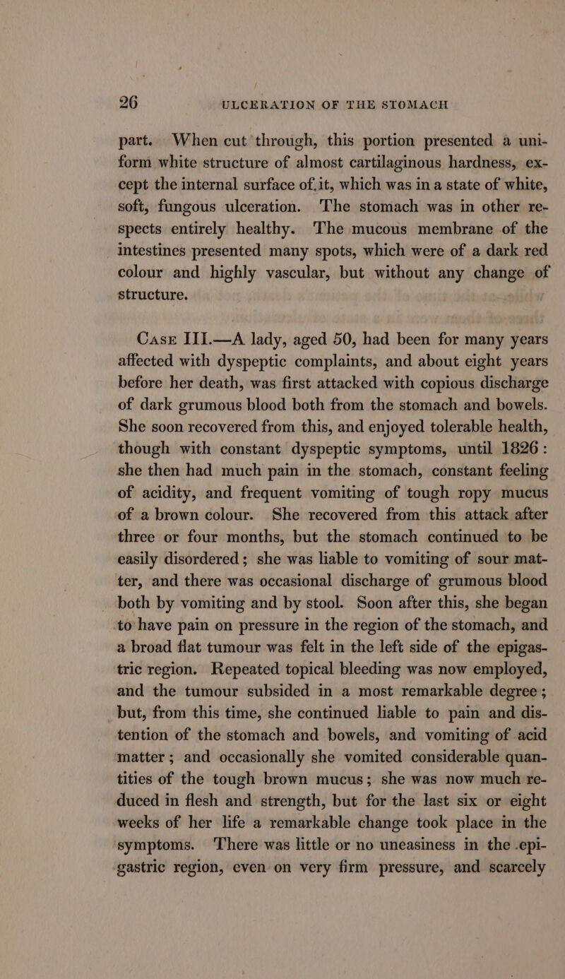 part. When cut through, this portion presented a uni- form white structure of almost cartilaginous hardness, ex- cept the internal surface of.it, which was in a state of white, soft, fungous ulceration. ‘The stomach was in other re- spects entirely healthy. The mucous membrane of the intestines presented many spots, which were of a dark red colour and highly vascular, but without any change of structure. Casr III.—A lady, aged 50, had been for many years affected with dyspeptic complaints, and about eight years before her death, was first attacked with copious discharge of dark grumous blood both from the stomach and bowels. She soon recovered from this, and enjoyed tolerable health, though with constant dyspeptic symptoms, until 1826: she then had much pain in the stomach, constant feeling of acidity, and frequent vomiting of tough ropy mucus of a brown colour. She recovered from this attack after three or four months, but the stomach continued to be easily disordered; she was liable to vomiting of sour mat- ter, and there was occasional discharge of grumous blood both by vomiting and by stool. Soon after this, she began to have pain on pressure in the region of the stomach, and a broad fiat tumour was felt in the left side of the epigas- tric region. Repeated topical bleeding was now employed, and the tumour subsided in a most remarkable degree ; but, from this time, she continued liable to pain and dis- tention of the stomach and bowels, and vomiting of acid matter ; and occasionally she vomited considerable quan- tities of the tough brown mucus; she was now much re- duced in flesh and strength, but for the last six or eight weeks of her life a remarkable change took place in the symptoms. ‘There was little or no uneasiness in the -epi- gastric region, even on very firm pressure, and scarcely