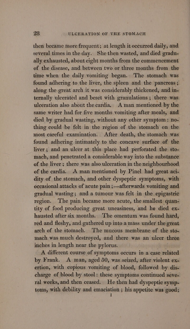 then became more frequent; at length it occurred daily, and several times in the day. She then wasted, and died gradu- ally exhausted, about eight months from the commencement of the disease, and between two or three months from the time when the daily vomiting began. The stomach was found adhering to the liver, the spleen and the pancreas ; along the great arch it was considerably thickened, and in- ternally ulcerated and beset with granulations ; there was ulceration also about the cardia. A man mentioned by the same writer had for five months vomiting after meals, and died by gradual wasting, without any other symptom: no- thing could be felt in the region of the stomach on the most careful examination. After death, the stomach was found adhering intimately to the concave surface of the liver; and an ulcer at this place had perforated the sto- mach, and penetrated a considerable way into the substance of the liver ; there was also ulceration in the neighbourhood of the cardia. A man mentioned by Pinel had great aci- dity of the stomach, and other dyspeptic symptoms, with occasional attacks of acute pam ;—afterwards vomiting and gradual wasting ; and a tumour was felt in the epigastric region. ‘The pain became more acute, the smallest quan- tity of food producing great uneasiness, and he died ex- hausted after six months. The omentum was found hard, red and fleshy, and gathered up into a mass under the great arch of the stomach. ‘The mucous membrane of the sto- mach was much destroyed, and there was an ulcer three inches in length near the pylorus. A different course of symptoms occurs in a case related by Frank. A man, aged 50, was seized, after violent ex- ertion, with copious vomiting of blood, followed by dis- charge of blood by stool: these symptoms continued seve-. ral weeks, and then ceased. He then had dyspeptic symp- toms, with debility and ngeietian 9 his appetite was good;