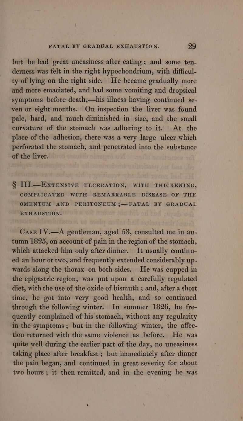 but he had great uneasiness after eating ; and some ‘ten- derness was felt in the right hypochondrium, with difficul- ty of lying on the right side. He became gradually more and more emaciated, and had some vomiting and dropsical symptoms before death,—his illness having continued se- ven or eight months. On inspection the liver was found pale, hard, and much diminished in size, and the small curvature of the stomach was adhering to it. At the place of the adhesion, there was a very large ulcer which perforated the stomach, and penetrated into the substance of the liver. § TI.—ExtenstvE ULCERATION, WITH THICKENING, COMPLICATED WITH REMARKABLE DISEASE OF THE OMENTUM AND PERITONEUM ;—FATAL BY GRADUAL EXHAUSTION. Case IV.—A gentleman, aged 53, consulted me in au- tumn 1825, on account of pain in the region of the stomach, which attacked him only after dinner. It usually continu- ed an hour or two, and frequently extended considerably up- wards along the thorax on both sides. He was cupped in the epigastric region, was put upon a carefully regulated diet, with the use of the oxide of bismuth ; and, after a short time, he got into very good health, and so continued through the following winter. In summer 1826, he fre- quently complained of his stomach, without any regularity in the symptoms ; but in the following winter, the affec- tion returned with the same violence as before. He was quite well during the earlier part of the day, no uneasiness taking place after breakfast ; but immediately after dinner the pain began, and continued in great severity for about two hours ; it then remitted, and in the evening he was