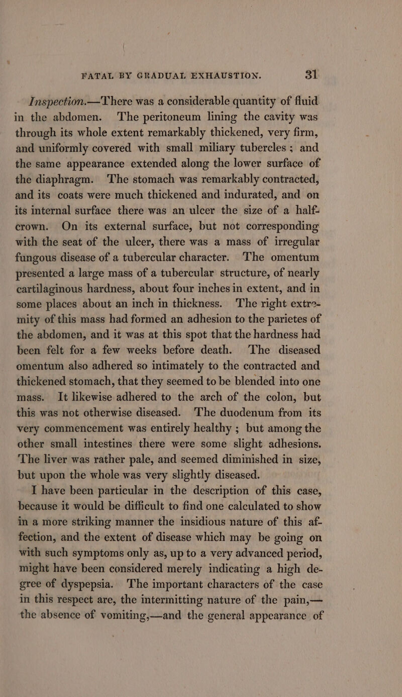 Inspection.—There was a considerable quantity of fluid in the abdomen. The peritoneum lining the cavity was through its whole extent remarkably thickened, very firm, and uniformly covered with small miliary tubercles ; and the same appearance extended along the lower surface of the diaphragm. The stomach was remarkably contracted, and its coats were much thickened and indurated, and on its internal surface there was an ulcer the size of a half- crown. On its external surface, but not corresponding with the seat of the ulcer, there was a mass of irregular fungous disease of a tubercular character. The omentum presented a large mass of a tubercular structure, of nearly cartilaginous hardness, about four inches in extent, and in some places about an inch in thickness. The right extre- mity of this mass had formed an adhesion to the parietes of the abdomen, and it was at this spot that the hardness had been felt for a few weeks before death. The diseased omentum also adhered so intimately to the contracted and thickened stomach, that they seemed to be blended into one mass. It likewise adhered to the arch of the colon, but this was not otherwise diseased. ‘The duodenum from its very commencement was entirely healthy ; but among the other small intestines there were some slight adhesions. The liver was rather pale, and seemed diminished in size, but upon the whole was very slightly diseased. I have been particular in the description of this case, because it would be difficult to find one calculated to show in a more striking manner the insidious nature of this af- fection, and the extent of disease which may be going on with such symptoms only as, up to a very advanced period, might have been considered merely indicating a high de- gree of dyspepsia. ‘The important characters of the case in this respect are, the intermitting nature of the pain,— the absence of vomiting,—and the general appearance of