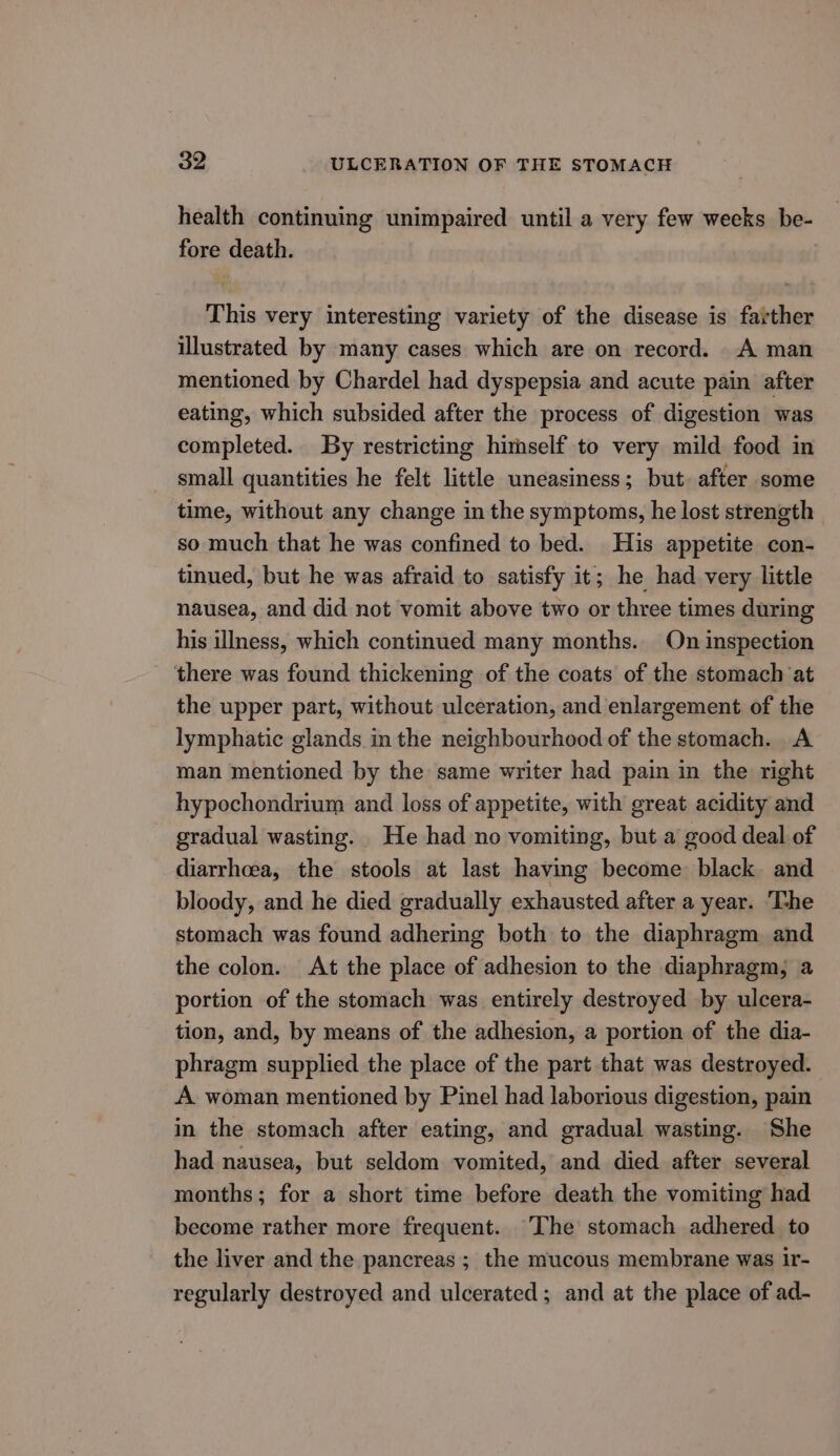health continuing unimpaired until a very few weeks be- fore death. This very interesting variety of the disease is farther illustrated by many cases which are on record. A man mentioned by Chardel had dyspepsia and acute pain after eating, which subsided after the process of digestion was completed. By restricting himself to very mild food in small quantities he felt little uneasiness; but. after some time, without any change in the symptoms, he lost strength so much that he was confined to bed. His appetite con- tinued, but he was afraid to satisfy it; he had very little nausea, and did not vomit above two or three times during his illness, which continued many months. On inspection there was found thickening of the coats of the stomach at the upper part, without ulceration, and enlargement of the lymphatic glands in the neighbourhood of the stomach. A man mentioned by the same writer had pain in the right hypochondrium and loss of appetite, with great acidity and gradual wasting. He had no vomiting, but a good deal of diarrhoea, the stools at last having become black and bloody, and he died gradually exhausted after a year. ‘The stomach was found adhering both to the diaphragm and the colon. At the place of adhesion to the diaphragm, a portion of the stomach was entirely destroyed by ulcera- tion, and, by means of the adhesion, a portion of the dia- phragm supplied the place of the part that was destroyed. A. woman mentioned by Pinel had laborious digestion, pain in the stomach after eating, and gradual wasting. She had nausea, but seldom vomited, and died after several months; for a short time before death the vomiting had become rather more frequent. The stomach adhered to the liver and the pancreas; the mucous membrane was ir- regularly destroyed and ulcerated; and at the place of ad-
