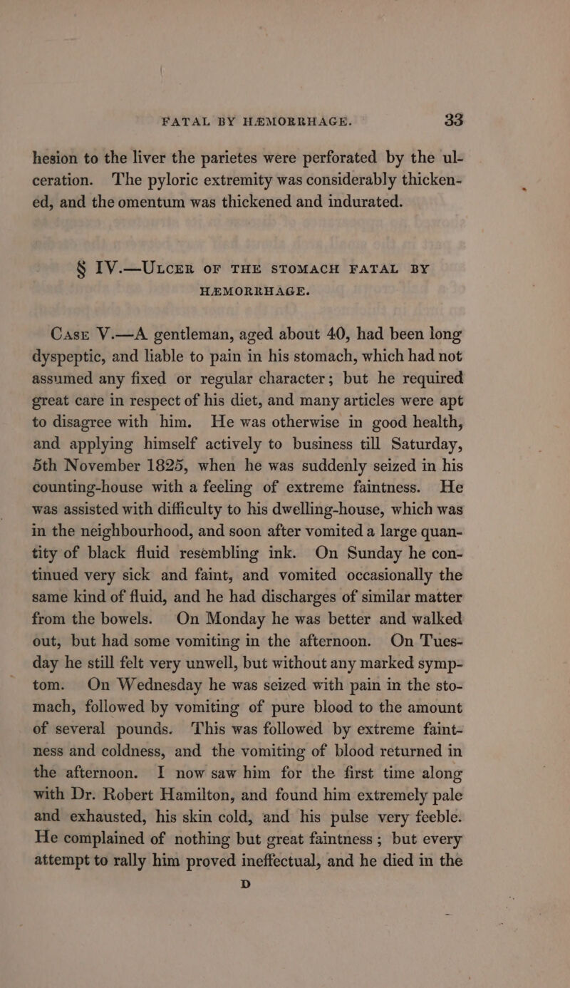 hesion to the liver the parietes were perforated by the ul- ceration. The pyloric extremity was considerably thicken- ed, and the omentum was thickened and indurated. § IV.—U.LcER oF THE STOMACH FATAL BY HEMORRHAGE. Case V.—A gentleman, aged about 40, had been long dyspeptic, and liable to pain in his stomach, which had not assumed any fixed or regular character; but he required great care in respect of his diet, and many articles were apt to disagree with him. He was otherwise in good health, and applying himself actively to business till Saturday, 5th November 1825, when he was suddenly seized in his counting-house with a feeling of extreme faintness. He was assisted with difficulty to his dwelling-house, which was in the neighbourhood, and soon after vomited a large quan- tity of black fluid resembling ink. On Sunday he con- tinued very sick and famt, and vomited occasionally the same kind of fluid, and he had discharges of similar matter from the bowels. On Monday he was better and walked out, but had some vomiting in the afternoon. On Tues- day he still felt very unwell, but without any marked symp- tom. On Wednesday he was seized with pain in the sto- mach, followed by vomiting of pure blood to the amount of several pounds. ‘This was followed by extreme faint- ness and coldness, and the vomiting of blood returned in the afternoon. I now saw him for the first time along with Dr. Robert Hamilton, and found him extremely pale and exhausted, his skin cold, and his pulse very feeble. He complained of nothing but great faintness ; but every attempt to rally him proved ineffectual, and he died in the D