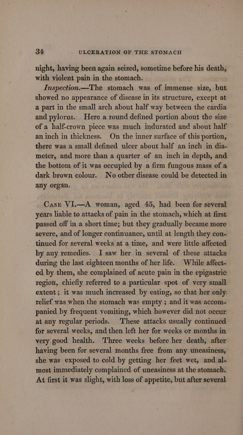 night, having been again seized, sometime before his death, with violent pain in the stomach. Inspection.—The stomach was of immense size, but showed no appearance of disease in its structure, except at a part in the small arch about half way between the cardia and pylorus. Here a round defined portion about the size of a half-crown piece was much indurated and about half an inch in thickness. On the inner surface of this portion, there was a small defined ulcer about half an inch in dia- meter, and more than a quarter of an inch in depth, and the bottom of it was occupied by a firm fungous mass of a dark brown colour. No other disease could be detected in any organ. Cast VI.—A woman, aged 45, had been for several years liable to attacks of pain in the stomach, which at first passed off in a short time; but they gradually became more severe, and of longer continuance, until at length they con- tinued for several weeks at a time, and were little affected by any remedies. I saw her in several of these attacks during the last eighteen months of her life. While affect- ed by them, she complained of acute pain in the epigastric region, chiefiy referred to a particular spot of very small extent ; it was much increased by eating, so that her only. relief was when the stomach was empty ; and it was accom- panied by frequent vomiting, which however did not oceur at any regular periods. These attacks usually continued for several weeks, and then left her for weeks or months in very good health. Three weeks before her death, after having been for several months free from any uneasiness, she was exposed to cold by getting her feet wet, and al- most immediately complained of uneasiness at the stomach. At first it was slight, with loss of appetite, but after several