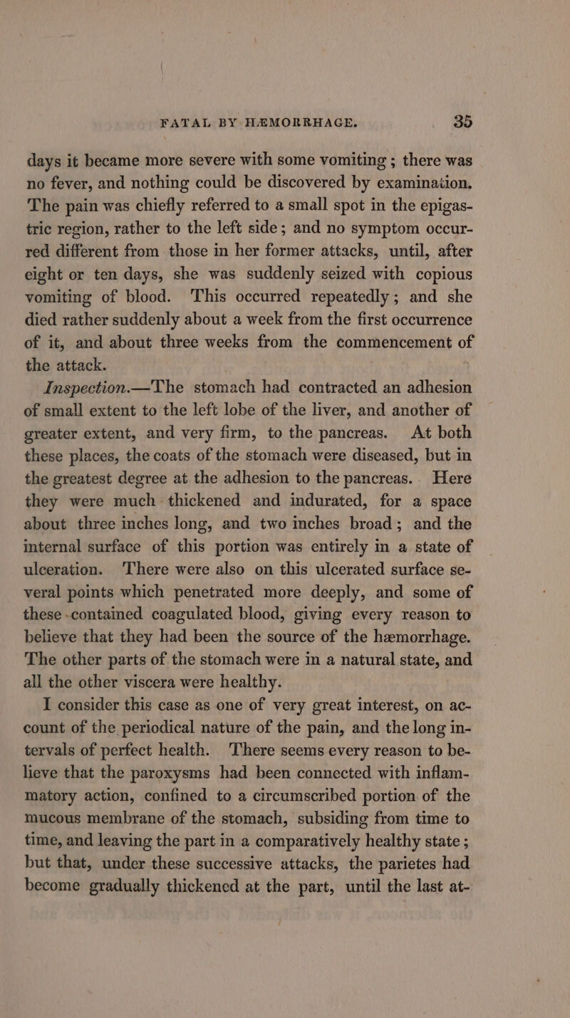 days it became more severe with some vomiting ; there was no fever, and nothing could be discovered by examinaiion. The pain was chiefly referred to a small spot in the epigas- tric region, rather to the left side; and no symptom occur- red different from those in her former attacks, until, after eight or ten days, she was suddenly seized with copious vomiting of blood. This occurred repeatedly; and she died rather suddenly about a week from the first occurrence of it, and about three weeks from the commencement of the attack. ) Inspection.—The stomach had contracted an adhesion of small extent to the left lobe of the liver, and another of greater extent, and very firm, to the pancreas. At both these places, the coats of the stomach were diseased, but in the greatest degree at the adhesion to the pancreas.. Here they were much thickened and indurated, for a space about three inches long, and two inches broad; and the internal surface of this portion was entirely in a state of ulceration. ‘There were also on this ulcerated surface se- veral points which penetrated more deeply, and some of these -contained coagulated blood, giving every reason to believe that they had been the source of the haemorrhage. The other parts of the stomach were in a natural state, and all the other viscera were healthy. I consider this case as one of very great interest, on ac- count of the periodical nature of the pain, and the long in- tervals of perfect health. There seems every reason to be- lieve that the paroxysms had been connected with inflam- matory action, confined to a circumscribed portion of the mucous membrane of the stomach, subsiding from time to time, and leaving the part in a comparatively healthy state ; but that, under these successive attacks, the parietes had become gradually thickened at the part, until the last at-