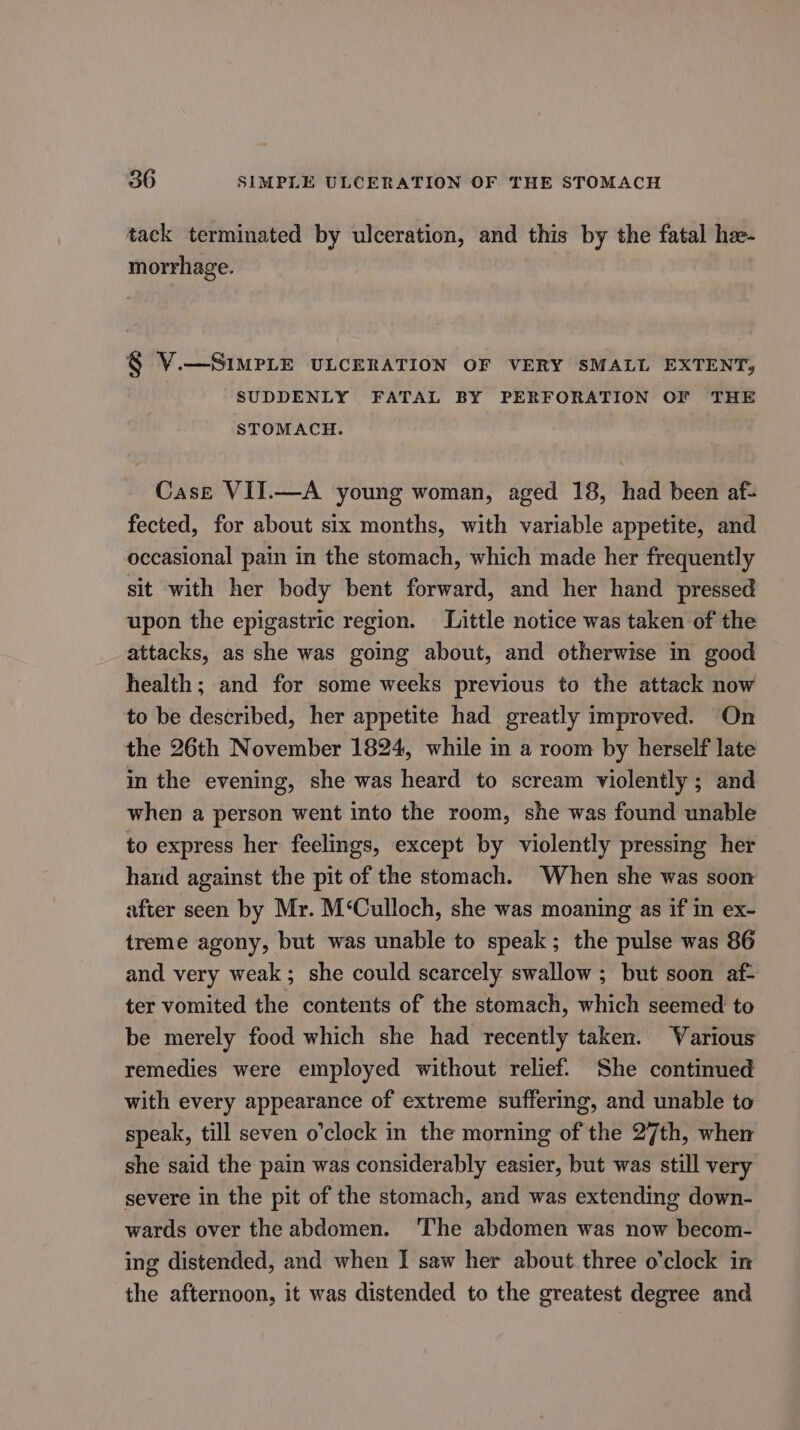 tack terminated by ulceration, and this by the fatal hee- morrhage. § V.—SIMPLE ULCERATION OF VERY SMALL EXTENT, SUDDENLY FATAL BY PERFORATION OF THE STOMACH. Case VII.—A young woman, aged 18, had been af- fected, for about six months, with variable appetite, and occasional pain in the stomach, which made her frequently sit with her body bent forward, and her hand pressed upon the epigastric region. Little notice was taken of the attacks, as she was going about, and otherwise in good health; and for some weeks previous to the attack now to be described, her appetite had greatly improved. On the 26th November 1824, while in a room by herself late in the evening, she was heard to scream violently ; and when a person went into the room, she was found unable to express her feelings, except by violently pressing her hand against the pit of the stomach. When she was soon after seen by Mr. M‘Culloch, she was moaning as if in ex- treme agony, but was unable to speak; the pulse was 86 and very weak; she could scarcely swallow ; but soon af- ter vomited the contents of the stomach, which seemed to be merely food which she had recently taken. Various remedies were employed without relief. She continued with every appearance of extreme suffering, and unable to speak, till seven o'clock in the morning of the 27th, when she said the pain was considerably easier, but was still very severe in the pit of the stomach, and was extending down- wards over the abdomen. The abdomen was now becom- ing distended, and when | saw her about. three o’clock in the afternoon, it was distended to the greatest degree and