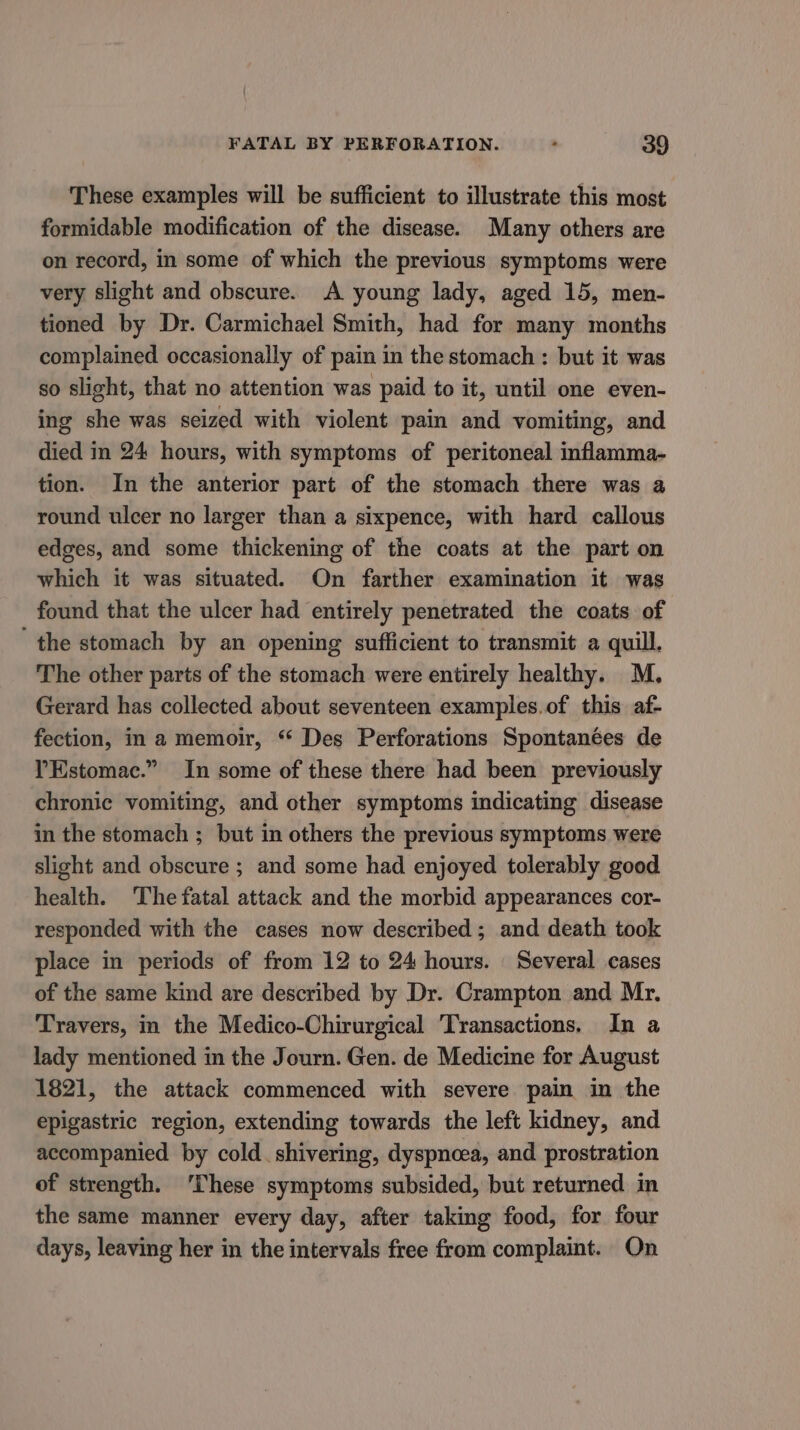 These examples will be sufficient to illustrate this most formidable modification of the disease. Many others are on record, in some of which the previous symptoms were very slight and obscure. A young lady, aged 15, men- tioned by Dr. Carmichael Smith, had for many months complained occasionally of pain in the stomach : but it was so slight, that no attention was paid to it, until one even- ing she was seized with violent pain and vomiting, and died in 24 hours, with symptoms of peritoneal inflamma- tion. In the anterior part of the stomach there was a round ulcer no larger than a sixpence, with hard callous edges, and some thickening of the coats at the part on which it was situated. On farther examination it was found that the ulcer had entirely penetrated the coats of ‘the stomach by an opening sufficient to transmit a quill. The other parts of the stomach were entirely healthy. M. Gerard has collected about seventeen examples.of this af- fection, in a memoir, * Des Perforations Spontanées de YEstomac.” In some of these there had been previously chronic vomiting, and other symptoms indicating disease in the stomach ; but in others the previous symptoms were slight and obscure ; and some had enjoyed tolerably good health. The fatal attack and the morbid appearances cor- responded with the cases now described; and death took place in periods of from 12 to 24 hours. Several cases of the same kind are described by Dr. Crampton and Mr. Travers, in the Medico-Chirurgical Transactions. In a lady mentioned in the Journ. Gen. de Medicine for August 1821, the attack commenced with severe pain in the epigastric region, extending towards the left kidney, and accompanied by cold. shivering, dyspnoea, and prostration of strength. ‘These symptoms subsided, but returned in the same manner every day, after taking food, for four days, leaving her in the intervals free from complaint. On