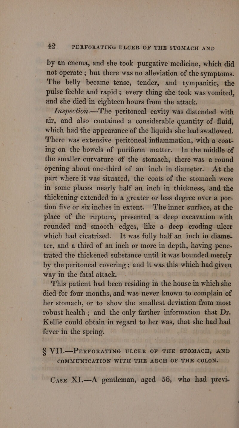 by an enema, and she took purgative medicine, which did not operate ; but there was no alleviation of the symptoms. The belly became tense, tender, and tympanitic, the pulse feeble and rapid ; every thing she took was vomited, and she died in eighteen hours from the attack. Inspection.—The peritoneal cavity was distended. with air, and also contained a considerable quantity of fluid, which had the appearance of the liquids she had swallowed. There was extensive peritoneal inflammation, with a coat- ing on the bowels of puriform matter. In the middle of the smaller curvature of the stomach, there was a round opening about one-third of an inch in diameter. At the part where it was situated, the coats of the stomach were in some places nearly half an inch in thickness,. and the thickening extended in a greater or less degree over a por- tion five or six inches in extent. The inner surface, at the place of the rupture, presented a deep excavation with rounded and smooth edges, like a deep eroding ulcer which had cicatrized. It was fully half an inch in diame- ter, and a third of an inch or more in depth, having pene- trated the thickened substance until it was bounded merely by the peritoneal covering ; and it was this which had given way in the fatal attack. This patient had been residing in the house in which she died for four months, and was never known to complain of her stomach, or to show the smallest deviation from most robust health; and the only farther information that Dr. Kellie could obtain in regard to her was, that she had had fever in the spring. § VII.—PrErForaTING ULCER OF THE STOMACH, AND COMMUNICATION WITH THE ARCH OF THE COLON. Case XI.—A gentleman, aged 56, who had previ-