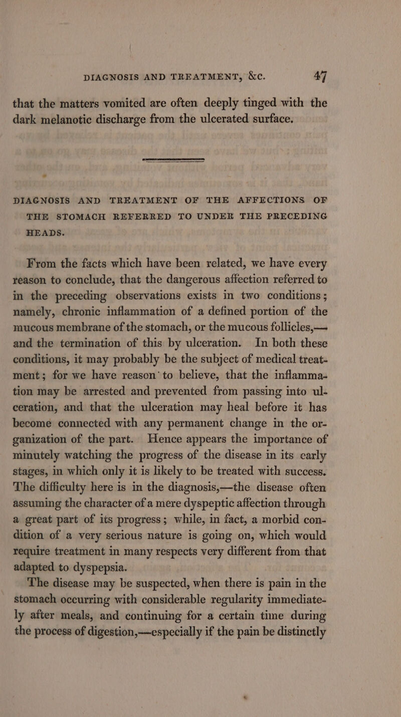 DIAGNOSIS AND TREATMENT, &amp;c. 4] that the matters vomited are often deeply tinged with the dark melanotic discharge from the ulcerated surface. DIAGNOSIS AND TREATMENT OF THE AFFECTIONS OF THE STOMACH REFERRED TO UNDER THE PRECEDING HEADS. From the facts which have been related, we have every reason to conclude, that the dangerous affection referred to in the preceding observations exists in two conditions ; namely, chronic inflammation of a defined portion of the mucous membrane of the stomach, or the mucous follicles, — and the termination of this by ulceration. In both these conditions, it may probably be the subject of medical treat- ment; for we have reason’ to believe, that the inflamma- tion may be arrested and prevented from passing into ul- ceration, and that the ulceration may heal before it has become connected with any permanent change in the or- ganization of the part. Hence appears the importance of minutely watching the progress of the disease in its early stages, in which only it is likely to be treated with success, The difficulty here is in the diagnosis,—the disease often assuming the character of a mere dyspeptic affection through a great part of its progress; while, in fact, a morbid con- dition of a very serious nature is going on, which would require treatment in many respects very different from that adapted to dyspepsia. The disease may be suspected, when there is pain in the stomach occurring with considerable regularity immediate- ly after meals, and continuing for a certain time during the process of digestion,—especially if the pain be distinctly