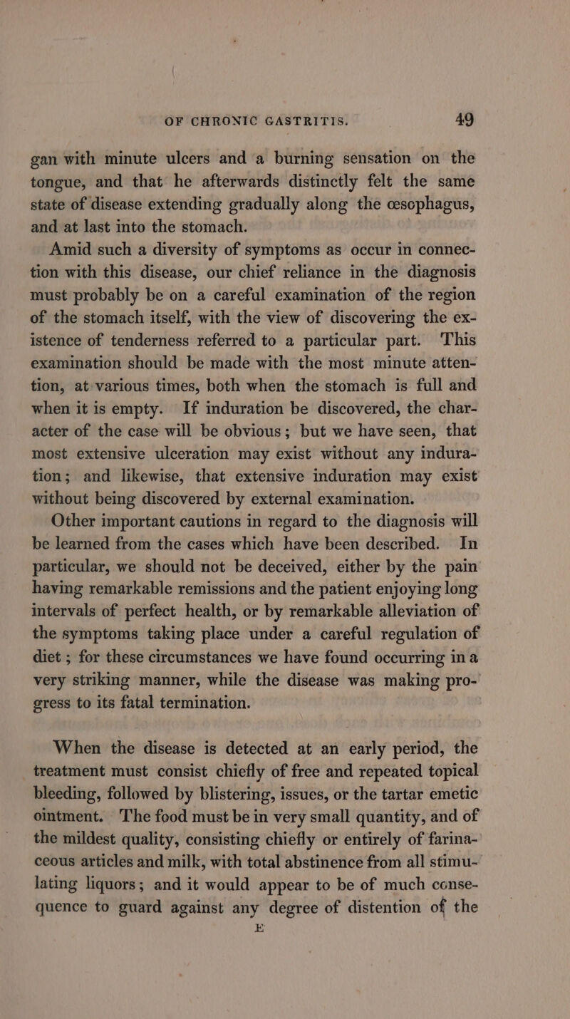 gan with minute ulcers and a burning sensation on the tongue, and that he afterwards distinctly felt the same state of disease extending gradually along the cescphagus, and at last into the stomach. Amid such a diversity of symptoms as occur in connec- tion with this disease, our chief reliance in the diagnosis must probably be on a careful examination of the region of the stomach itself, with the view of discovering the ex- istence of tenderness referred to a particular part. This examination should be made with the most minute atten- tion, at various times, both when the stomach is full and when it is empty. If induration be discovered, the char- acter of the case will be obvious; but we have seen, that most extensive ulceration may exist without any indura- tion; and likewise, that extensive induration may exist without being discovered by external examination. Other important cautions in regard to the diagnosis will be learned from the cases which have been described. In particular, we should not be deceived, either by the pain having remarkable remissions and the patient enjoying long intervals of perfect health, or by remarkable alleviation of the symptoms taking place under a careful regulation of diet ; for these circumstances we have found occurring ina very striking manner, while the disease was making pro- gress to its fatal termination. When the disease is detected at an early period, the treatment must consist chiefly of free and repeated topical bleeding, followed by blistering, issues, or the tartar emetic ointment. The food must be in very small quantity, and of the mildest quality, consisting chiefly or entirely of farina- ceous articles and milk, with total abstinence from all stimu- lating liquors; and it would appear to be of much conse- quence to guard against any degree of distention of the E