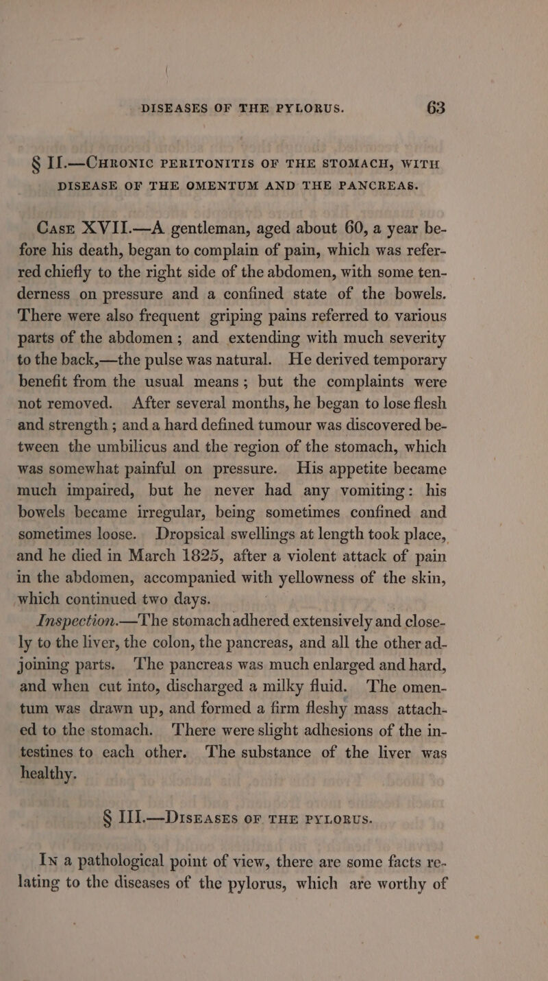 § Il.—Curonic PERITONITIS OF THE STOMACH, WITH DISEASE OF THE OMENTUM AND THE PANCREAS. Caszt XVII.—A gentleman, aged about 60, a year be- fore his death, began to complain of pain, which was refer- red chiefly to the right side of the abdomen, with some ten- derness on pressure and a confined state of the bowels. There were also frequent griping pains referred to various parts of the abdomen; and extending with much severity to the back,—the pulse was natural. He derived temporary benefit from the usual means; but the complaints were not removed. After several months, he began to lose flesh and strength ; and a hard defined tumour was discovered be- tween the umbilicus and the region of the stomach, which was somewhat painful on pressure. His appetite became much impaired, but he never had any vomiting: his bowels became irregular, being sometimes confined and sometimes loose. Dropsical swellings at length took place, and he died in March 1825, after a violent attack of pain in the abdomen, accompanied with yellowness of the skin, which continued two days. . Inspection.—The stomach adhered extensively and close- ly to the liver, the colon, the pancreas, and all the other ad- joining parts. ‘The pancreas was much enlarged and hard, and when cut into, discharged a milky fluid. The omen- tum was drawn up, and formed a firm fleshy mass attach- ed to the stomach. There were slight adhesions of the in- testines to each other. The substance of the liver was healthy. § I11.—Diszasts or THE PYLORUS. In a pathological point of view, there are some facts re- lating to the diseases of the pylorus, which are worthy of