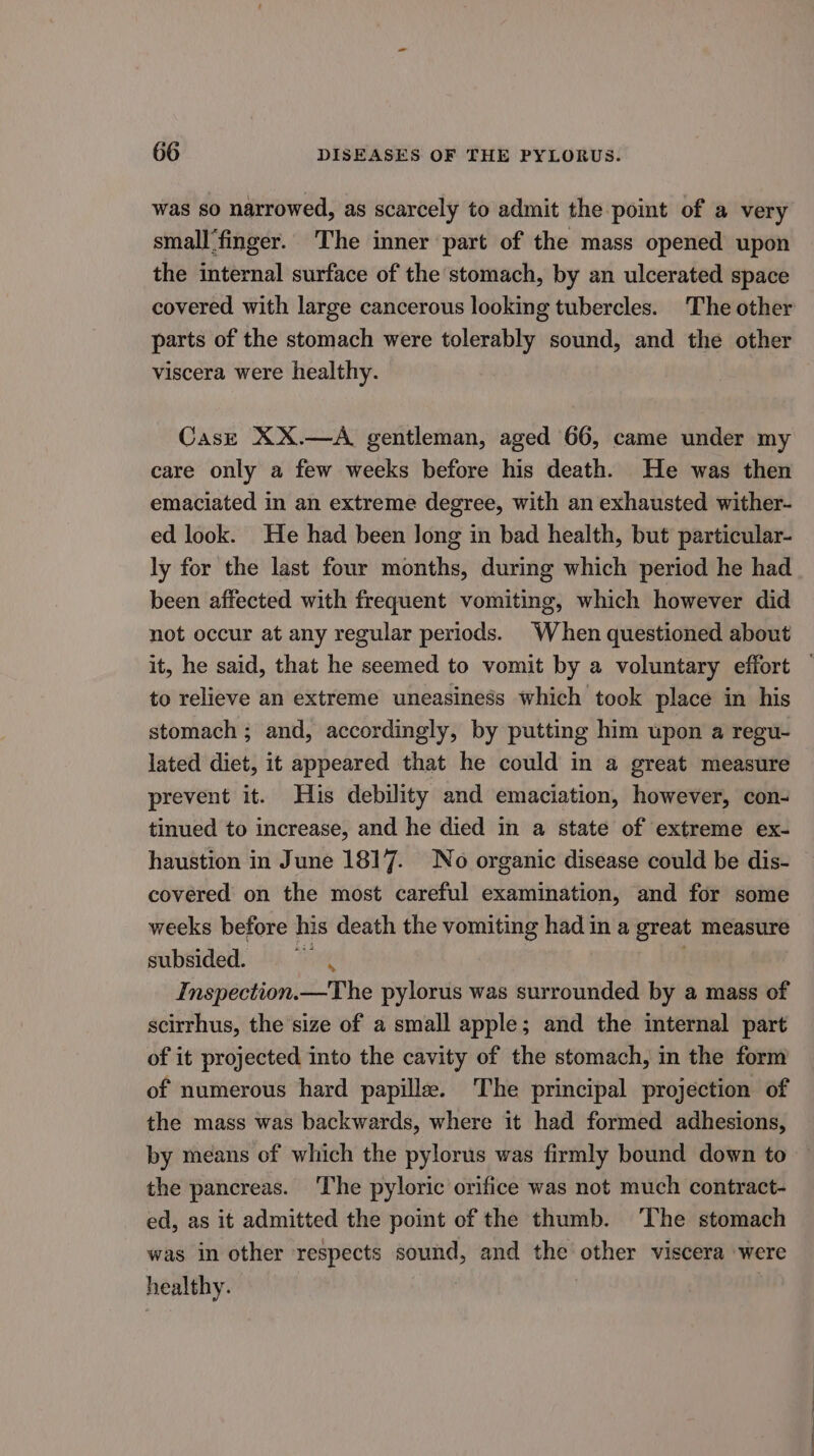 was so narrowed, as scarcely to admit the point of a very small'finger. The inner part of the mass opened upon the internal surface of the stomach, by an ulcerated space covered with large cancerous looking tubercles. The other parts of the stomach were tolerably sound, and the other viscera were healthy. Cast XX.—A gentleman, aged 66, came under my care only a few weeks before his death. He was then emaciated in an extreme degree, with an exhausted wither- ed look. He had been long in bad health, but particular- ly for the last four months, during which period he had been affected with frequent vomiting, which however did not occur at any regular periods. When questioned about it, he said, that he seemed to vomit by a voluntary effort to relieve an extreme uneasiness which took place in his stomach ; and, accordingly, by putting him upon a regu- lated diet, it appeared that he could in a great measure prevent it. His debility and emaciation, however, con- tinued to increase, and he died in a state of extreme ex- haustion in June 1817. No organic disease could be dis- covered on the most careful examination, and for some weeks before his death the vomiting had in a great measure subsided. ~ . Inspection.—The pylorus was surrounded by a mass of scirrhus, the size of a small apple; and the internal part of it projected into the cavity of the stomach, in the form of numerous hard papille. The principal projection of the mass was backwards, where it had formed adhesions, by means of which the pylorus was firmly bound down to the pancreas. The pyloric orifice was not much contract- ed, as it admitted the point of the thumb. ‘The stomach was in other respects sound, and the other viscera were healthy. :