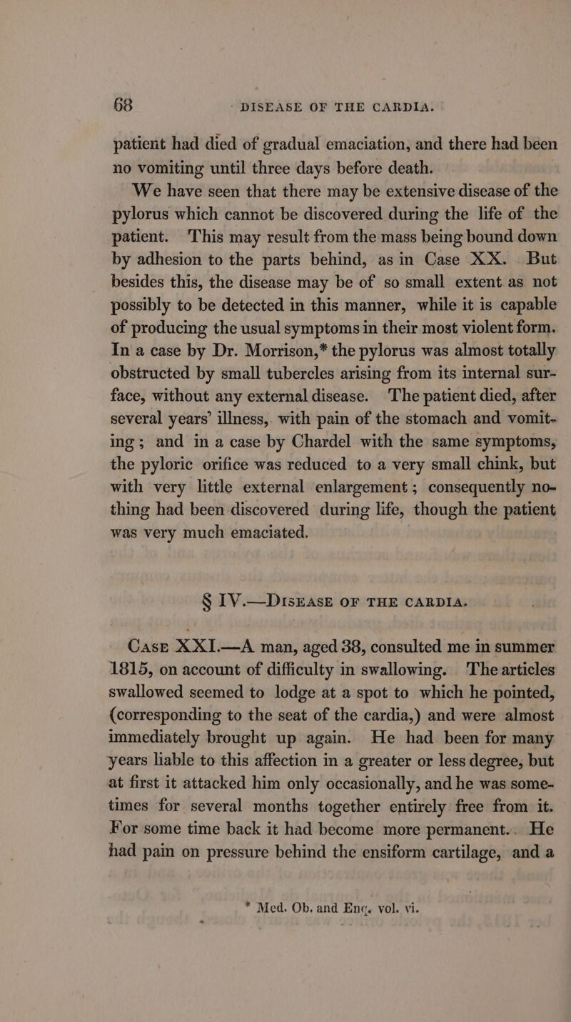 patient had died of gradual emaciation, and there had been no vomiting until three days before death. We have seen that there may be extensive disease of the pylorus which cannot be discovered during the life of the patient. This may result from the mass being bound down by adhesion to the parts behind, asin Case XX. . But besides this, the disease may be of so small extent as not possibly to be detected in this manner, while it is capable of producing the usual symptoms in their most violent form. In a case by Dr. Morrison,* the pylorus was almost totally obstructed by small tubercles arising from its internal sur- face, without any external disease. The patient died, after several years’ illness,. with pain of the stomach and vomit~ ing; and in a case by Chardel with the same symptoms, the pyloric orifice was reduced to a very small chink, but with very little external enlargement; consequently no- thing had been discovered during life, though the patient was very much emaciated. § [V.—DIsEasE OF THE CARDIA. Case XXI.—A man, aged 38, consulted me in summer 1815, on account of difficulty in swallowing. The articles swallowed seemed to lodge at a spot to which he pointed, (corresponding to the seat of the cardia,) and were almost immediately brought up again. He had been for many years liable to this affection in a greater or less degree, but at first it attacked him only occasionally, and he was some- times for several months together entirely free from it. For some time back it had become more permanent... He had pain on pressure behind the ensiform cartilage, and a * Med. Ob. and Enq. vol. vi.