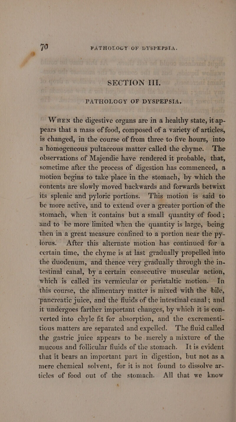 SECTION IIT. PATHOLOGY OF DYSPEPSIA, Wuen the digestive organs are in a healthy state, it ap- pears that a mass of food, composed of a variety of articles, is changed, in the course of from three to five hours, into a homogeneous pultaceous matter called the chyme. The observations of Majendie have rendered it probable, that, sometime after the process of digestion has commenced, a motion begins to take place in the stomach, by which the contents are slowly moved backwards and forwards betwixt its splenic and pyloric portions. This motion is said to be more active, and to extend over a greater portion of the stomach, when it contains but a small quantity of food ; and to be more limited when the quantity is large, being then in a great measure confined to a portion near the py- lorus. After this alternate motion has continued for a certain time, the chyme is at last gradually propelled mto the duodenum, and thence very gradually through the in- testinal canal, by a certain consecutive muscular action, which is called its vermicular or peristaltic motion. In this course, the alimentary matter is mixed with the bile, ‘pancreatic juice, and the fluids of the intestinal canal; and it undergoes farther important changes, by which it is con- verted into chyle fit for absorption, and the excrementi- tious matters are separated and expelled. The fluid called the gastric juice appears to be merely a mixture of the mucous and follicular fluids of the stomach. It 1s evident that it bears an important part in digestion, but not as a mere chemical solvent, for it is not found to dissolve ar- ticles of food out of the stomach. All that we know %