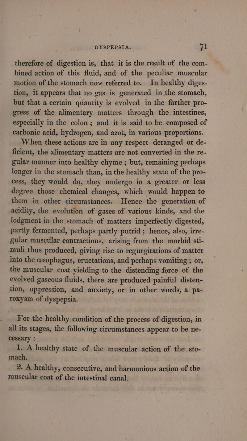 DYSPEPSIA. eo therefore of digestion is, that it is the result of the com- bined action of this fluid, and of the peculiar muscular motion of the stomach now referred to. In healthy diges- tion, it appears that no gas is generated in the stomach, but that a certain quantity is evolved in the farther pro- gress of the alimentary matters through the intestines, especially in the colon; and it is said to be composed of carbonic acid, hydrogen, and azot, in various proportions. When these actions are in any respect deranged or de- ficient, the alimentary matters are not converted in the re- gular manner into healthy chyme ; but, remaining perhaps longer in the stomach than, in the healthy state of the pro- cess, they would do, they undergo in a greater. or less degree those chemical changes, which would happen to them in other circumstances. Hence the generation of acidity, the evolution of gases of various kinds, and the lodgment in the stomach of matters imperfectly digested, partly fermented, perhaps partly putrid ; hence, also, irre- gular muscular contractions, arising from the morbid sti- muli thus produced, giving rise to regurgitations of matter into the cesophagus, eructations, and perhaps vomiting ; or, the muscular coat yielding to the distending force of the evolved gaseous fluids, there are produced painful disten- tion, oppression, and anxiety, or in other words, a pa- roxysm of dyspepsia. For the healthy condition of the process of digestion, in all its stages, the following circumstances appear to be ne- cessary : : 1. A healthy state of the muscular action of the sto- mach. 2. A healthy, consecutive, and harmonious action of the muscular coat of the intestinal canal.