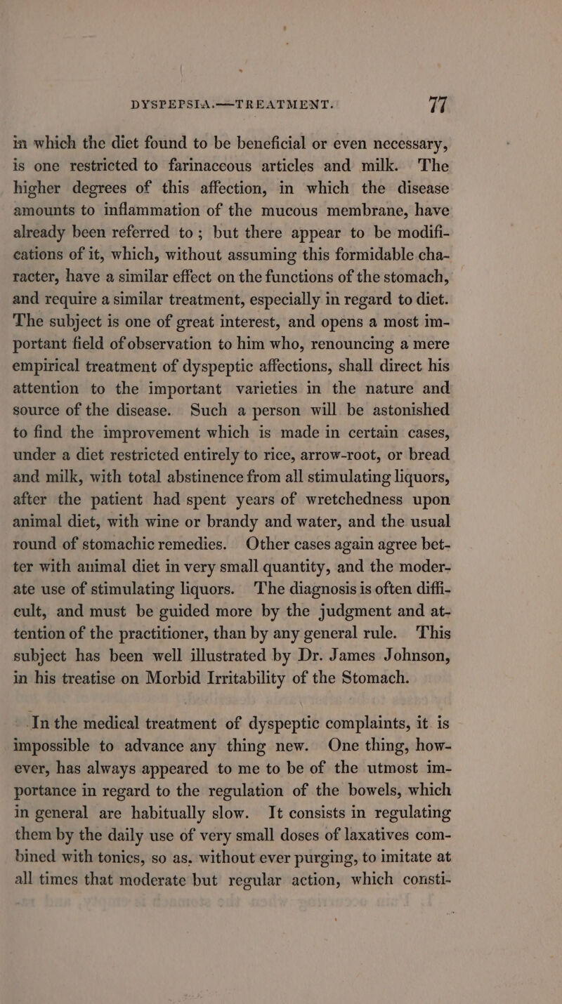 in which the diet found to be beneficial or even necessary, is one restricted to farinaceous articles and milk. The higher degrees of this affection, in which the disease amounts to inflammation of the mucous membrane, have already been referred to; but there appear to be modifi- cations of it, which, without assuming this formidable cha- racter, have a similar effect on the functions of the stomach, and require a similar treatment, especially in regard to diet. The subject is one of great interest, and opens a most im- portant field of observation to him who, renouncing a mere empirical treatment of dyspeptic affections, shall direct. his attention to the important varieties in the nature and source of the disease. Such a person will be astonished to find the improvement which is made in certain cases, under a diet restricted entirely to rice, arrow-root, or bread and milk, with total abstinence from all stimulating liquors, after the patient had spent years of wretchedness upon animal diet, with wine or brandy and water, and the usual round of stomachic remedies. Other cases again agree bet- ter with animal diet in very small quantity, and the moder- ate use of stimulating liquors. The diagnosis is often diffi- eult, and must be guided more by the judgment and at- tention of the practitioner, than by any general rule. This subject has been well illustrated by Dr. James Johnson, in his treatise on Morbid Irritability of the Stomach. In the medical treatment of dyspeptic complaints, it. is impossible to advance any thing new. One thing, how- ever, has always appeared to me to be of the utmost im- portance in regard to the regulation of the bowels, which in general are habitually slow. It consists in regulating them by the daily use of very small doses of laxatives com- bined with tonics, so as, without ever purging, to imitate at all times that moderate but regular action, which consti-