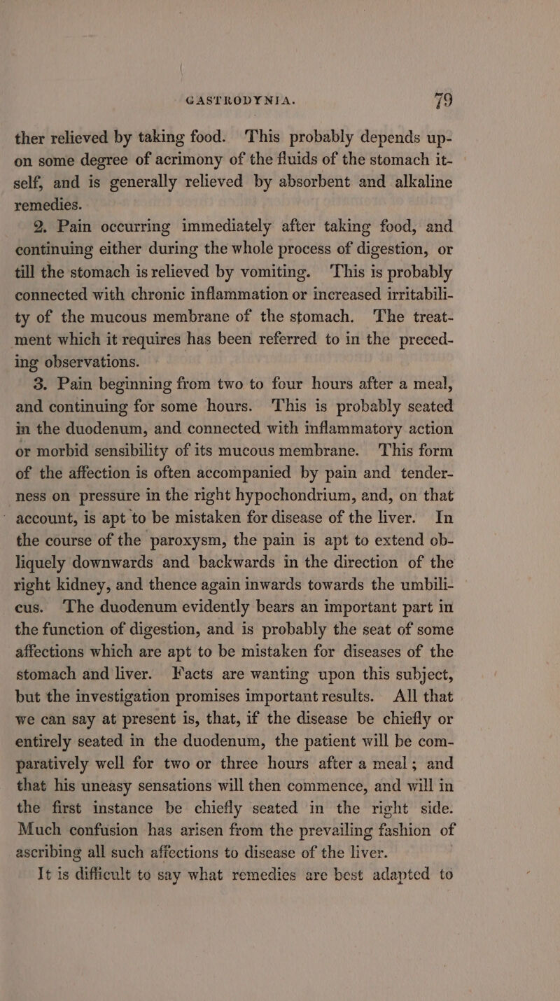 ther relieved by taking food. This probably depends up- on some degree of acrimony of the fluids of the stomach it- self, and is generally relieved by absorbent and alkaline remedies. 2. Pain occurring immediately after taking food, and continuing either during the whole process of digestion, or till the stomach is relieved by vomiting. This is probably connected with chronic inflammation or increased irritabili- ty of the mucous membrane of the stomach. The treat- ment which it requires has been referred to in the preced- ing observations. | 3. Pain beginning from two to four hours after a meal, and continuing for some hours. This is probably seated in the duodenum, and connected with inflammatory action or morbid sensibility of its mucous membrane. This form of the affection is often accompanied by pain and tender- ness on pressure in the right hypochondrium, and, on that ~ account, is apt to be mistaken for disease of the liver. In the course of the paroxysm, the pain is apt to extend ob- liquely downwards and backwards in the direction of the right kidney, and thence again inwards towards the umbili- cus. ‘The duodenum evidently bears an important part in the function of digestion, and is probably the seat of some affections which are apt to be mistaken for diseases of the stomach and liver. Facts are wanting upon this subject, but the investigation promises important results. All that we can say at present is, that, if the disease be chiefly or entirely seated in the duodenum, the patient will be com- paratively well for two or three hours after a meal; and that his uneasy sensations will then commence, and will in the first instance be chiefly seated in the right side. Much confusion has arisen from the prevailing fashion of ascribing all such affections to disease of the liver. It is difficult to say what remedies are best adapted to