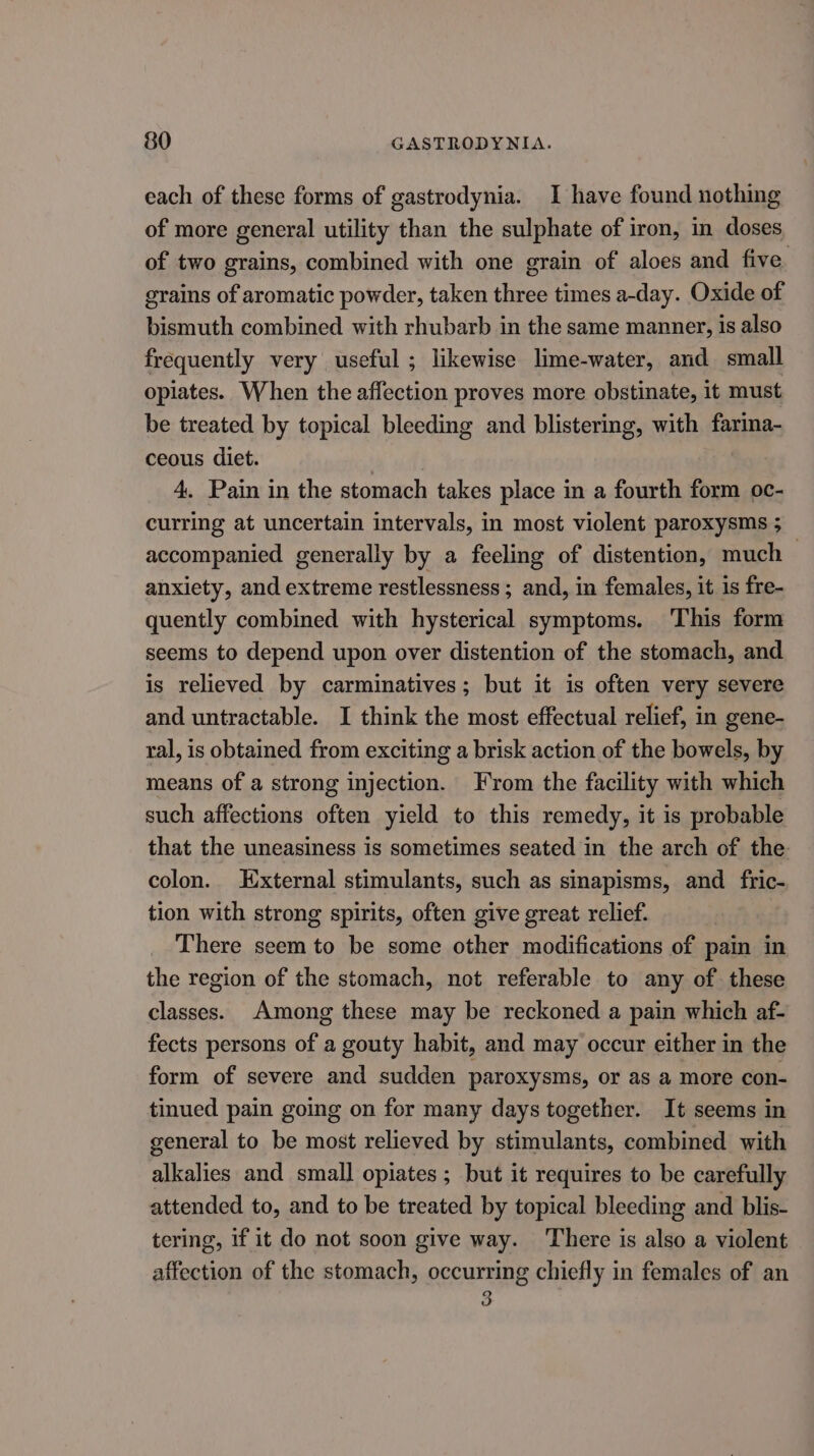 each of these forms of gastrodynia. I have found nothing of more general utility than the sulphate of iron, in doses of two grains, combined with one grain of aloes and five. grains of aromatic powder, taken three times a-day. Oxide of bismuth combined with rhubarb in the same manner, is also frequently very useful ; likewise lime-water, and small opiates. When the affection proves more obstinate, it must be treated by topical bleeding and blistering, with farina- ceous diet. | 4, Pain in the stomach takes place in a fourth form oc- curring at uncertain intervals, in most violent paroxysms ; accompanied generally by a feeling of distention, much anxiety, and extreme restlessness; and, in females, it is fre- quently combined with hysterical symptoms. This form seems to depend upon over distention of the stomach, and is relieved by carminatives; but it is often very severe and untractable. I think the most effectual relief, in gene- ral, is obtained from exciting a brisk action of the bowels, by means of a strong injection. From the facility with which such affections often yield to this remedy, it is probable that the uneasiness is sometimes seated in the arch of the colon. External stimulants, such as smapisms, and fric- tion with strong spirits, often give great relief. There seem to be some other modifications of pain in the region of the stomach, not referable to any of these classes. Among these may be reckoned a pain which af- fects persons of a gouty habit, and may occur either in the form of severe and sudden paroxysms, or as a more con- tinued pain going on for many days together. It seems in general to be most relieved by stimulants, combined with alkalies and small opiates ; but it requires to be carefully attended to, and to be treated by topical bleeding and blis- tering, if it do not soon give way. There is also a violent affection of the stomach, occurring chiefly in females of an 3 ov