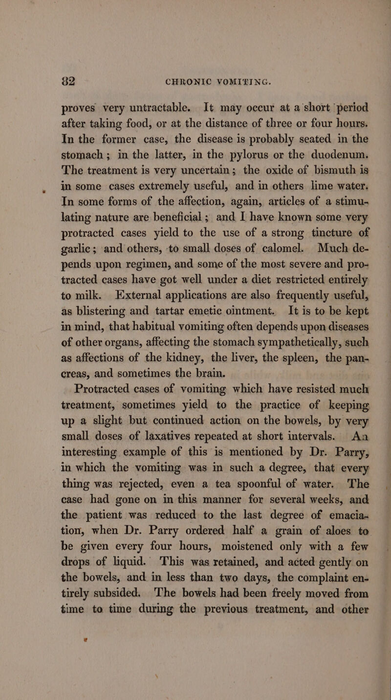 proves very untractable. It may occur at a short period after taking food, or at the distance of three or four hours. In the former case, the disease is probably seated in the stomach ; in the latter, in the pylorus or the duodenum. The treatment is very uncertain; the oxide of bismuth is in some cases extremely useful, and in others lime water. In some forms of the affection, again, articles of a stimu. lating nature are beneficial ; and I have known some very protracted cases yield to the use of a strong tincture of garlic; and others, to small doses of calomel. Much de- pends upon regimen, and some of the most severe and pro- tracted cases have got well under a diet restricted entirely to milk. External applications are also frequently useful, as blistering and tartar emetic ointment. It is to be kept in mind, that habitual vomiting often depends upon diseases of other organs, affecting the stomach sympathetically, such as affections of the kidney, the liver, the spleen, the pan- creas, and sometimes the brain. Protracted cases of vomiting which have resisted much treatment, sometimes yield to the practice of keeping up a slight but continued action on the bowels, by very small doses of laxatives repeated at short intervals. Aa interesting example of this is mentioned by Dr. Parry, in which the vomiting was in such a degree, that every thing was rejected, even a tea spoonful of water. The case had gone on in this manner for several weeks, and the patient was reduced to the last degree of emacia- tion, when Dr. Parry ordered half a grain of aloes to be given every four hours, moistened only with a few drops of liquid. This was retained, and acted gently on the bowels, and in less than two days, the complaint en- tirely subsided. The bowels had been freely moved from time to time during the previous treatment, and other