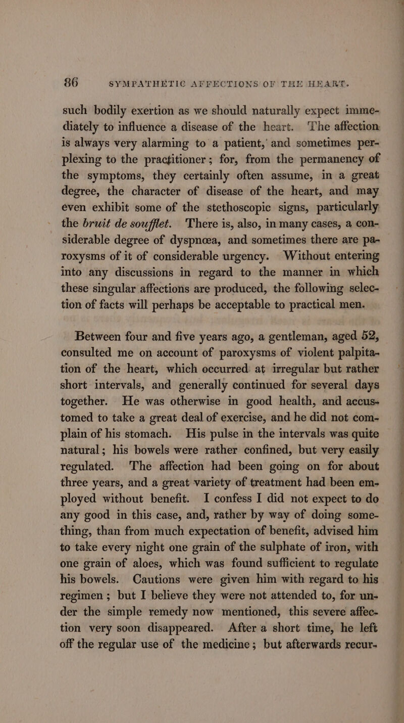 such bodily exertion as we should naturally expect imme- diately to influence a disease of the heart. ‘The affection is always very alarming to a patient,’ and sometimes per- plexing to the practitioner; for, from the permanency of the symptoms, they certainly often assume, in a great degree, the character of disease of the heart, and may even exhibit some of the stethoscopic signs, particularly the bruit de soufflet. There is, also, in many cases, a con- siderable degree of dyspnoea, and sometimes there are pa- roxysms of it of considerable urgency. Without entering into any discussions in regard to the manner in which these singular affections are produced, the following selec- tion of facts will perhaps be acceptable to practical men. Between four and five years ago, a gentleman, aged 52, consulted me on account of paroxysms of violent palpita- tion of the heart, which occurred: at irregular but rather short intervals, and generally continued for several days together. He was otherwise in good health, and accus- tomed to take a great deal of exercise, and he did not com- plain of his stomach. His pulse in the intervals was quite natural; his bowels were rather confined, but very easily regulated. The affection had been going on for about three years, and a great variety of treatment had been em- ployed without benefit. I confess I did not expect to do any good in this case, and, rather by way of doing some- thing, than from much expectation of benefit, advised him to take every night one grain of the sulphate of iron, with one grain of aloes, which was found sufficient to regulate his bowels. Cautions were given him with regard to his regimen; but I believe they were not attended to, for un- der the simple remedy now mentioned, this severe affec- tion very soon disappeared. After a short time, he left off the regular use of the medicine; but afterwards recur-