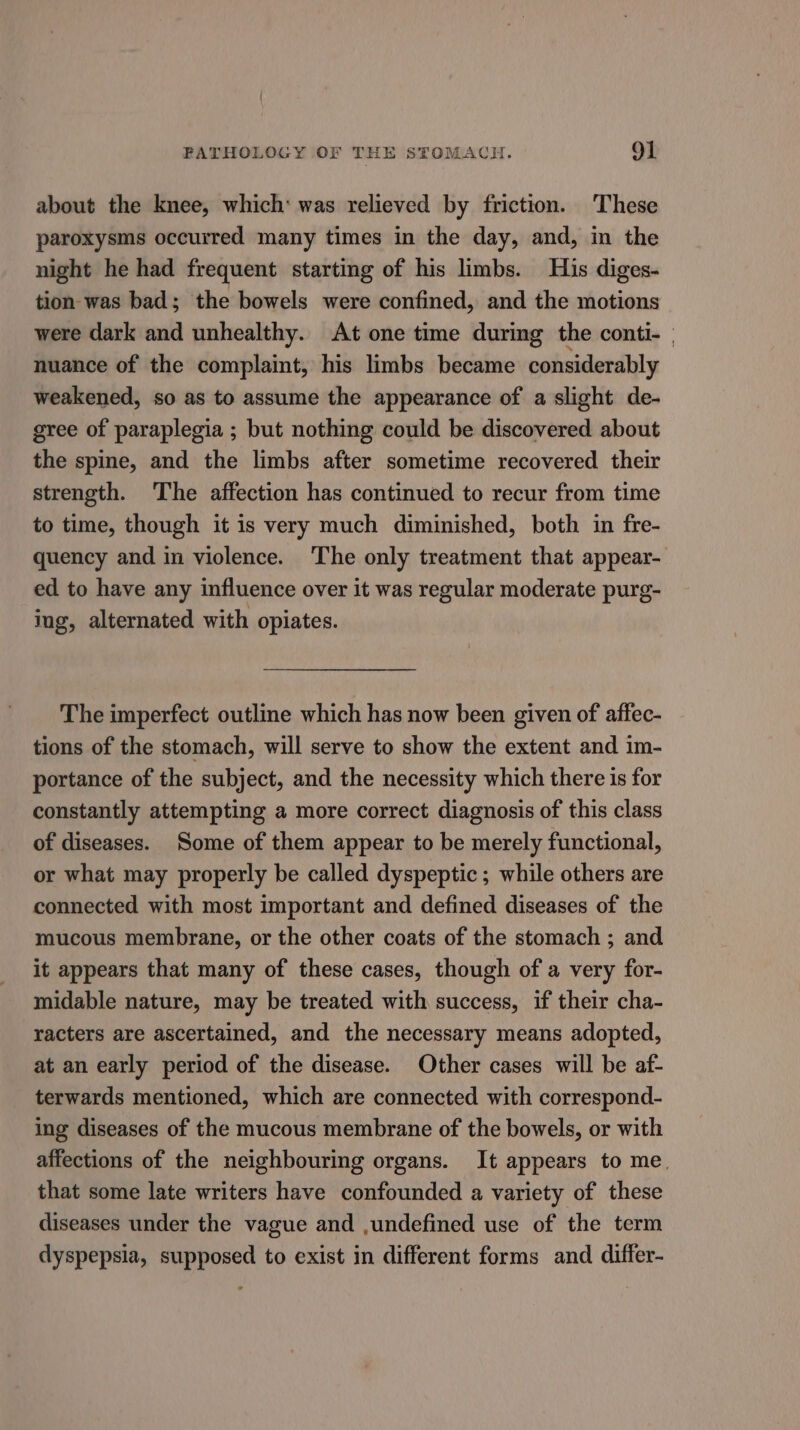 about the knee, which: was relieved by friction. These paroxysms occurred many times in the day, and, in the night he had frequent starting of his limbs. His diges- tion- was bad; the bowels were confined, and the motions were dark and unhealthy. At one time during the conti- | nuance of the complaint, his limbs became considerably weakened, so as to assume the appearance of a slight de- gree of paraplegia ; but nothing could be discovered about the spine, and the limbs after sometime recovered their strength. The affection has continued to recur from time to time, though it is very much diminished, both in fre- quency and in violence. The only treatment that appear- ed to have any influence over it was regular moderate purg- ing, alternated with opiates. The imperfect outline which has now been given of affec- tions of the stomach, will serve to show the extent and im- portance of the subject, and the necessity which there is for constantly attempting a more correct diagnosis of this class of diseases. Some of them appear to be merely functional, or what may properly be called dyspeptic; while others are connected with most important and defined diseases of the mucous membrane, or the other coats of the stomach ; and it appears that many of these cases, though of a very for- midable nature, may be treated with success, if their cha- racters are ascertained, and the necessary means adopted, at an early period of the disease. Other cases will be af- terwards mentioned, which are connected with correspond- ing diseases of the mucous membrane of the bowels, or with affections of the neighbouring organs. It appears to me. that some late writers have confounded a variety of these diseases under the vague and ,undefined use of the term dyspepsia, supposed to exist in different forms and differ-