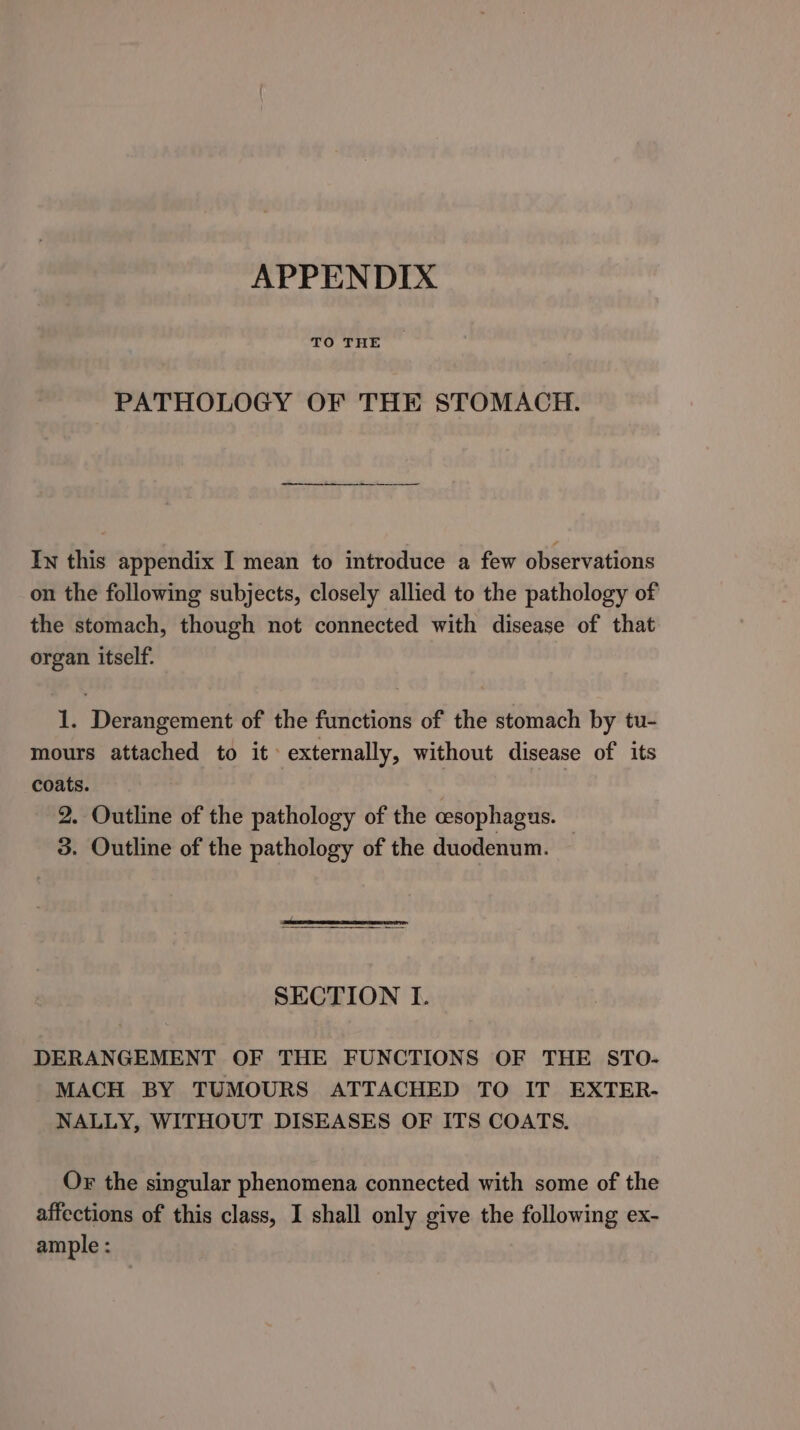 APPENDIX TO THE PATHOLOGY OF THE STOMACH. ~—— 8 - Iw this appendix I mean to introduce a few observations on the following subjects, closely allied to the pathology of the stomach, though not connected with disease of that organ itself. 1. Derangement of the functions of the stomach by tu- mours attached to it: externally, without disease of its coats. . | _ 2. Outline of the pathology of the cesophagus. 3. Outline of the pathology of the duodenum. — SECTION I. DERANGEMENT OF THE FUNCTIONS OF THE STO- MACH BY TUMOURS ATTACHED TO IT EXTER- NALLY, WITHOUT DISEASES OF ITS COATS. Or the singular phenomena connected with some of the affections of this class, I shall only give the following ex- ample :