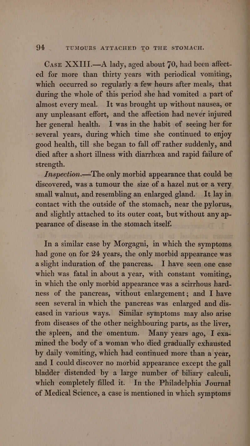 94: TUMOURS ATTACHED TO THE STOMACH. Cast XXIII.—A lady, aged about 70, had been affect- ed for more than thirty years with periodical vomiting, which occurred so regularly a few hours after meals, that during the whole of this period she had vomited a part of almost every meal. It was brought up without nausea, or any unpleasant effort, and the affection had never injured her general health. I was in the habit of seeing her for -- several years, during which time she continued to enjoy good health, till she began to fall off rather suddenly, and died after ashort illness with diarrhoea and rapid failure of strength. Inspection.—The only morbid appearance that could be discovered, was a tumour the size of a hazel nut or a very small walnut, and resembling an enlarged gland. It lay in contact with the outside of the stomach, near the pylorus, and slightly attached to its outer coat, but without any ap- pearance of disease in the stomach itself. In a similar case by Morgagni, in which the symptoms had gone on for 24 years, the only morbid appearance was a slight induration of the pancreas. I have seen one case which was fatal in about a year, with constant vomiting, in which the only morbid appearance was a scirrhous hard- ness of the pancreas, without enlargement; and I have seen several in which the pancreas was enlarged and dis- eased in various ways. Similar symptoms may also arise from diseases of the other neighbouring parts, as the liver, the spleen, and the omentum. Many years ago, I exa- mined the body of a woman who died gradually exhausted by daily vomiting, which had continued more than a year, and I could discover no morbid appearance except the gall bladder distended by a large number of biliary calculi, which completely filled it. In the Philadelphia Journal of Medical Science, a case is mentioned in which symptoms