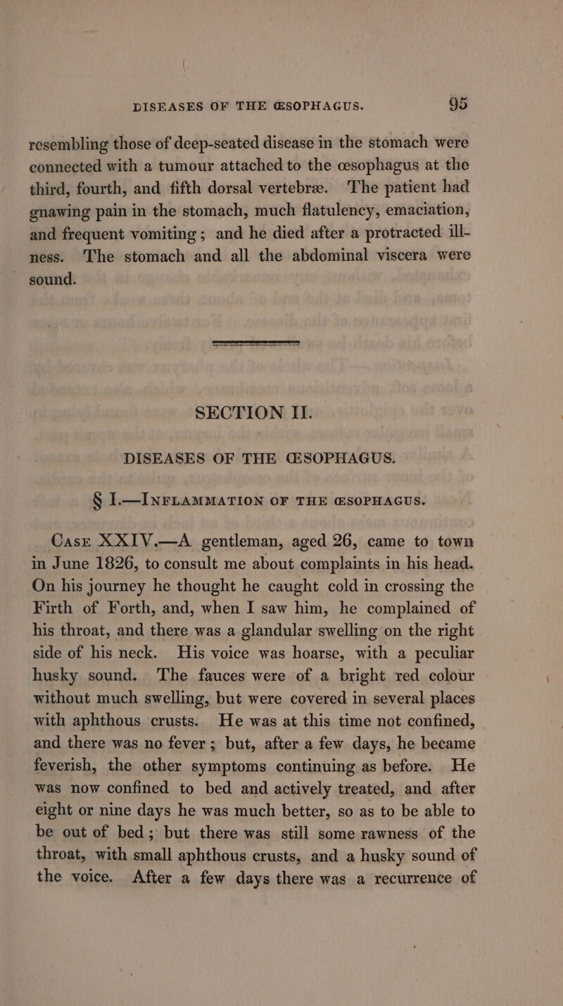 resembling those of deep-seated disease in the stomach were connected with a tumour attached to the cesophagus at the third, fourth, and fifth dorsal vertebrae. The patient had gnawing pain in the stomach, much flatulency, emaciation, and frequent vomiting; and he died after a protracted ill- ness. ‘The stomach and all the abdominal viscera were sound. SECTION II. DISEASES OF THE CGESOPHAGUS. § I—INFLAMMATION OF THE @SOPHAGUS. Case XXIV.—A gentleman, aged 26, came to town in June 1826, to consult me about complaints in his head. On his journey he thought he caught cold in crossing the Firth of Forth, and, when I saw him, he complained of his throat, and there was a glandular swelling on the right side of his neck. His voice was hoarse, with a peculiar husky sound. The fauces were of a bright red colour without much swelling, but were covered in several places with aphthous crusts. He was at this time not confined, and there was no fever; but, after a few days, he became feverish, the other symptoms continuing as before. He was now confined to bed and actively treated, and after eight or nine days he was much better, so as to be able to be out of bed; but there was still some rawness of the throat, with small aphthous crusts, and a husky sound of the voice. After a few days there was a recurrence of