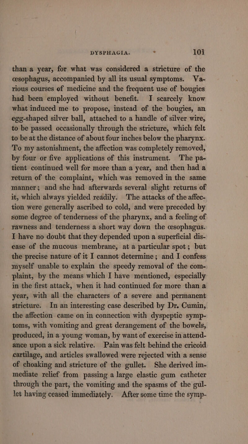 than a year, for what was considered a stricture of the cesophagus, accompanied by all its usual symptoms. Va- rious courses of medicine and the frequent use of bougies had been employed without benefit. I scarcely know what induced me to propose, instead of the bougies, an ege-shaped silver ball, attached to a handle of silver wire, to be passed occasionally through the stricture, which felt to be at the distance of about four inches below the pharynx. To my astonishment, the affection was completely removed, by four or five applications of this instrument. The pa- tient continued well for more than a year, and then had a return of the complaint, which was removed in the same manner; and she had afterwards several slight returns of it, which always yielded readily. The attacks of the affec- tion were generally ascribed to cold, and were preceded by some degree of tenderness of the pharynx, and a feeling of rawness and tenderness a short way down the cesophagus. I have no doubt that they depended upon a superficial dis- ease of the mucous membrane, at a particular spot; but the precise nature of it I cannot determine; and I confess myself unable to explain the speedy removal of the com- plaint, by the means which I have mentioned, especially in the first attack, when it had continued for more than a year, with all the characters of a severe and permanent stricture. In an interesting case described by Dr. Cumin, the affection came on in connection with dyspeptic symp- toms, with vomiting and great derangement of the bowels, produced, in a young woman, by want of exercise in attend- ance upon a sick relative. Pain was felt behind the cricoid cartilage, and articles swallowed were rejected with a sense of choaking and stricture of the gullet. She derived im- mediate relief from passing a large elastic gum catheter through the part, the vomiting and the spasms of the gul- let having ceased immediately. After some time the symp-