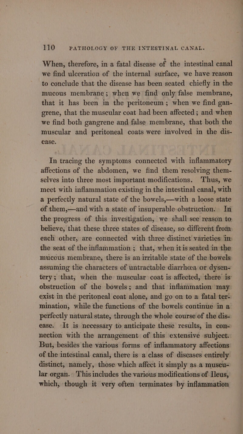 When, therefore, in a fatal disease of the intestinal canal we find ulceration of the internal surface, we have reason to conclude that the disease has been seated chiefly in the mucous membrane; when we find only false membrane, that it has been in the peritoneum; when we find gan- grene, that the muscular coat had been affected ; and when we find both gangrene and false membrane, that both the muscular and peritoneal coats were involved in the dis- ease. In tracing the symptoms connected with inflammatory affections of the abdomen, we find them resolving them- selves into three most important modifications. ‘Thus, we meet with inflammation existing in the intestinal canal, with a perfectly natural state of the bowels,—with a loose state of them,—and with a state of insuperable obstruction. In the progress of this investigation, we shall see reason to believe, that these three states of disease, so different from: each other, are connected with three distinct varieties im the seat of the inflammation ; that, when itis seated in the mucous membrane, there is an irritable state of the bowels assuming the characters of untractable diarrhoea or dysen- tery; that, when the muscular coat is affected, there is’ obstruction of the bowels; and that inflammation may exist in the peritoneal coat alone, and go on to a fatal ter- mination, while the functions of the bowels continue in a perfectly natural state, through the whole course of the dis- ease. It is necessary to anticipate these results, in con- nection with the arrangement of this extensive subject. But, besides the various forms of inflammatory affections of the intestinal canal, there is a class of diseases entirely distinct, namely, those which affect it simply as a muscu- lar organ. This includes the various modifications of Ileus, which, though it very often terminates by inflammation