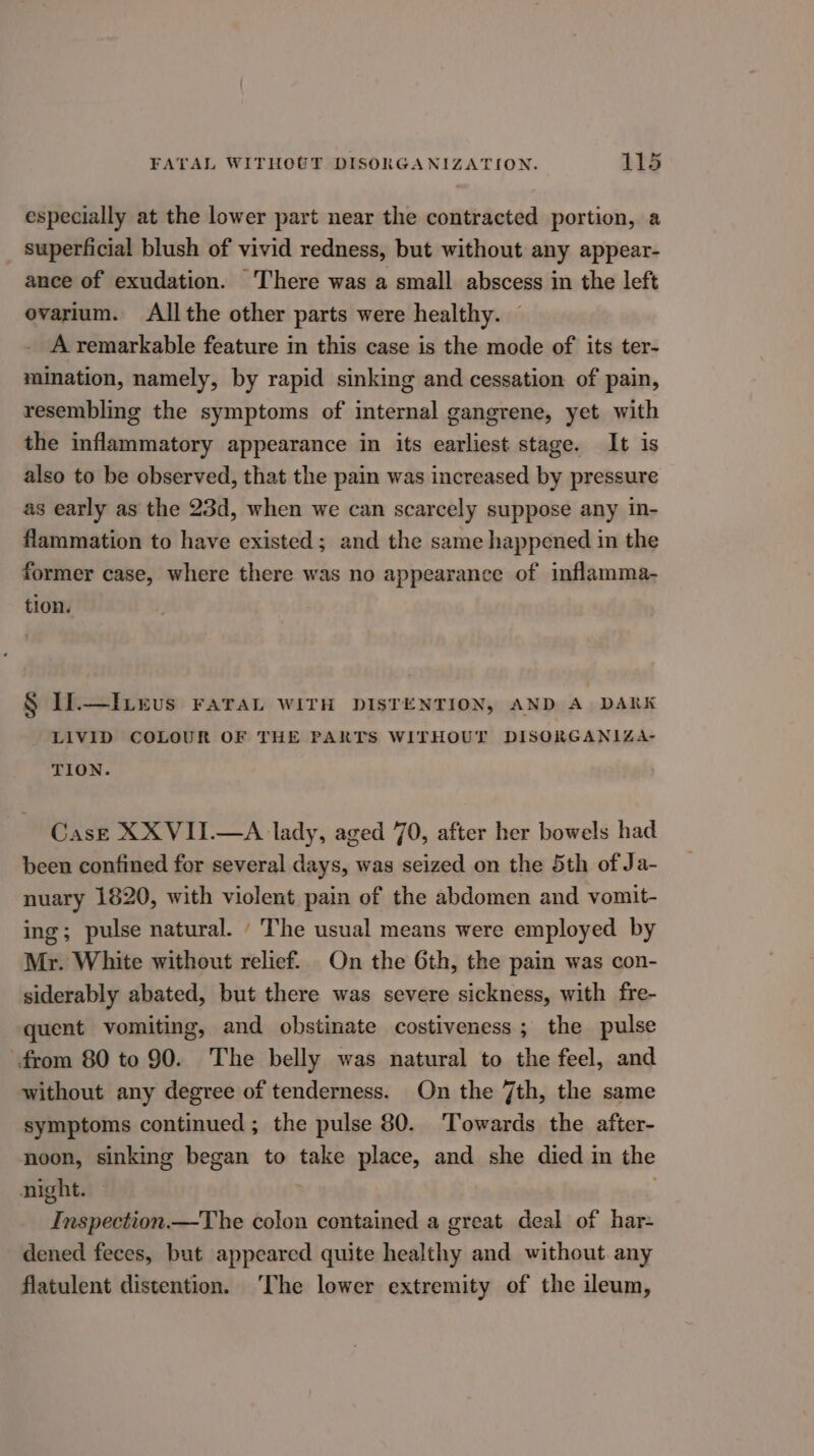 especially at the lower part near the contracted portion, a superficial blush of vivid redness, but without any appear- ance of exudation. ‘There was a small abscess in the left ovarium. Allthe other parts were healthy. A remarkable feature in this case is the mode of its ter- mination, namely, by rapid sinking and cessation of pain, resembling the symptoms of internal gangrene, yet with the inflammatory appearance in its earliest stage. It is also to be observed, that the pain was increased by pressure as early as the 23d, when we can scarcely suppose any in- flammation to have existed; and the same happened in the former case, where there was no appearance of inflamma- tion. § Ii.—I evs FaraL WITH DISTENTION, AND A DARK LIVID COLOUR OF THE PARTS WITHOUT DISORGANIZA- TION. Case XXVII.—A lady, aged 70, after her bowels had been confined for several days, was seized on the 5th of Ja- nuary 1820, with violent pain of the abdomen and vomit- ing; pulse natural. ‘ The usual means were employed by Mr. White without relief. On the 6th, the pain was con- siderably abated, but there was severe sickness, with fre- quent vomiting, and obstinate costiveness; the pulse from 80 to 90. The belly was natural to the feel, and without any degree of tenderness. On the 7th, the same symptoms continued ; the pulse 80. Towards the after- noon, sinking began to take place, and she died in the night. , Inspection.—The colon contained a great deal of har- dened feces, but appeared quite healthy and without any flatulent distention. ‘The lower extremity of the ileum,