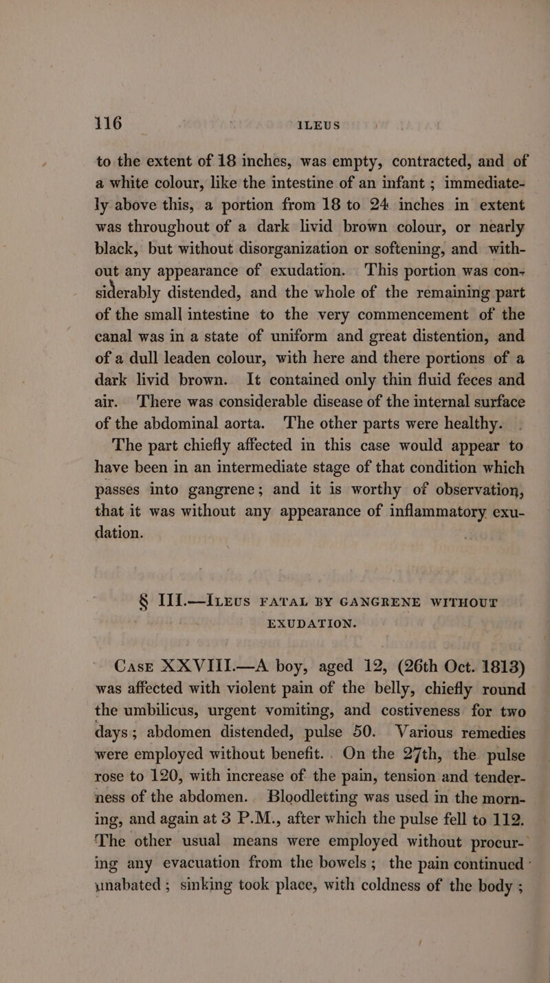 to the extent of 18 inches, was empty, contracted, and of a white colour, like the intestine of an infant ; immediate- ly above this, a portion from 18 to 24 inches in’ extent was throughout of a dark livid brown colour, or nearly black, but without disorganization or softening, and with- out any appearance of exudation. This portion was con- siderably distended, and the whole of the remaining part of the small intestine to the very commencement of the canal was in a state of uniform and great distention, and of a dull leaden colour, with here and there portions of a dark livid brown. It contained only thin fluid feces and air. There was considerable disease of the internal surface of the abdominal aorta. The other parts were healthy. The part chiefly affected in this case would appear to have been in an intermediate stage of that condition which passes into gangrene; and it is worthy of observation, that it was without any appearance of inflammatory exu- dation. § IIi.—Ivevus raraL BY GANGRENE WITHOUT EXUDATION. Cas—e XXVIII.—A boy, aged 12, (26th Oct. 1813) was affected with violent pain of the belly, chiefly round the umbilicus, urgent vomiting, and costiveness for two days ; abdomen distended, pulse 50. Various remedies were employed without benefit.. On the 27th, the pulse rose to 120, with increase of the pain, tension and tender- ness of the abdomen. Bloodletting was used in the morn- ing, and again at 3 P.M., after which the pulse fell to 112. The other usual means were employed without procur- ing any evacuation from the bowels; the pain continued ° unabated ; sinking took place, with coldness of the body ;